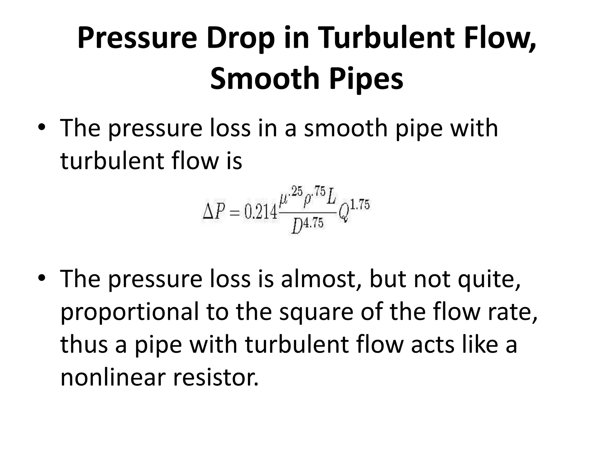 • The pressure loss in a smooth pipe with
turbulent flow is
• The pressure loss is almost, but not quite,
proportional to the square of the flow rate,
thus a pipe with turbulent flow acts like a
nonlinear resistor.
Pressure Drop in Turbulent Flow,
Smooth Pipes
 