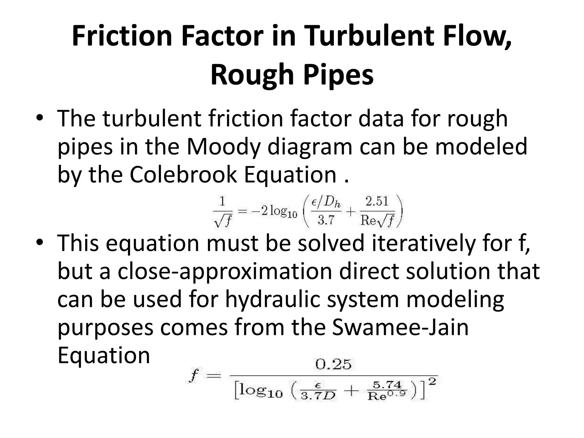 Friction Factor in Turbulent Flow,
Rough Pipes
• The turbulent friction factor data for rough
pipes in the Moody diagram can be modeled
by the Colebrook Equation .
• This equation must be solved iteratively for f,
but a close-approximation direct solution that
can be used for hydraulic system modeling
purposes comes from the Swamee-Jain
Equation
 