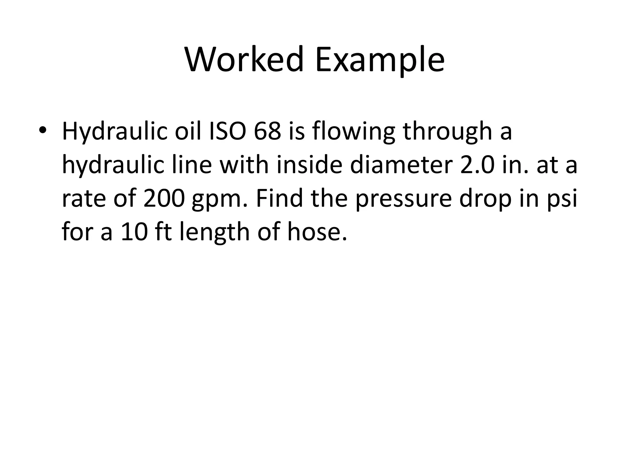 Worked Example
• Hydraulic oil ISO 68 is flowing through a
hydraulic line with inside diameter 2.0 in. at a
rate of 200 gpm. Find the pressure drop in psi
for a 10 ft length of hose.
 