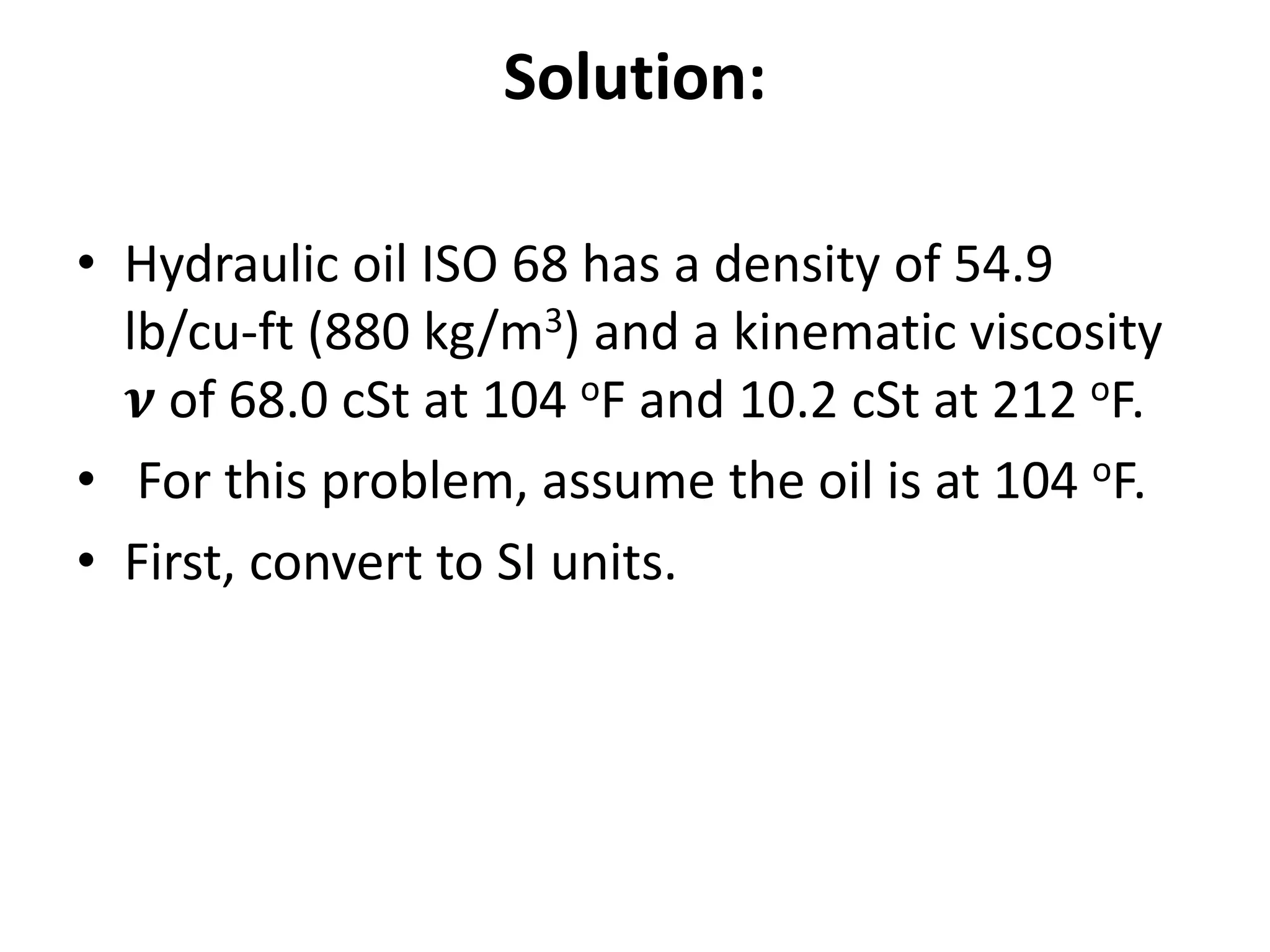 Solution:
• Hydraulic oil ISO 68 has a density of 54.9
lb/cu-ft (880 kg/m3) and a kinematic viscosity
𝝂 of 68.0 cSt at 104 oF and 10.2 cSt at 212 oF.
• For this problem, assume the oil is at 104 oF.
• First, convert to SI units.
 