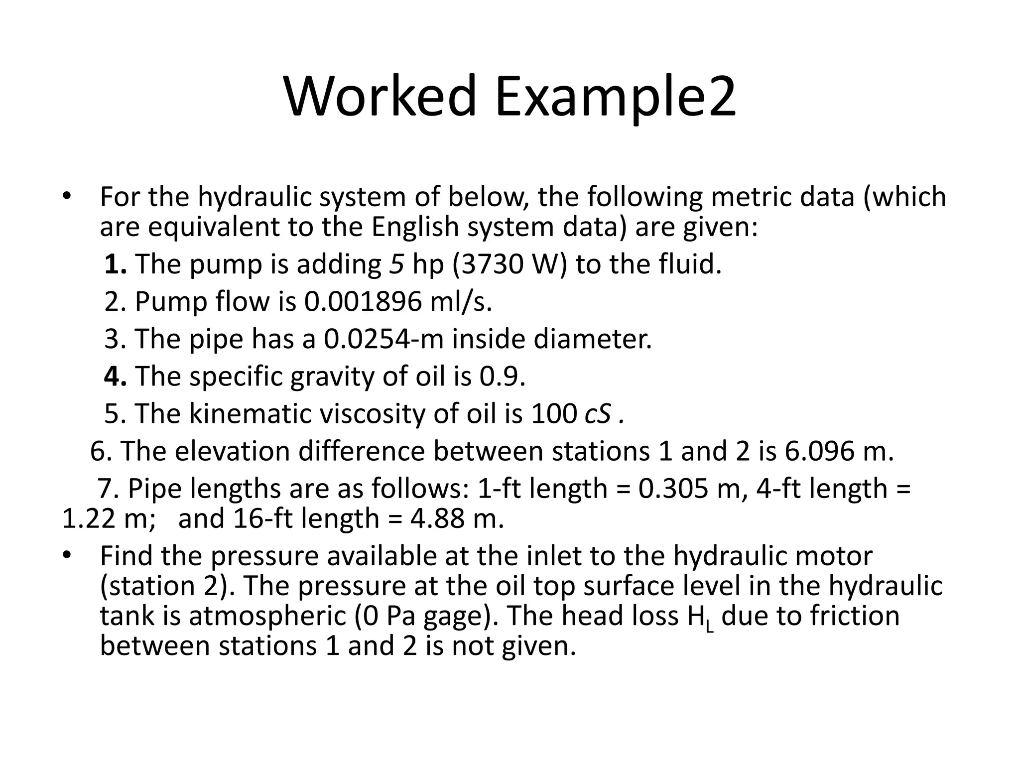 Worked Example2
• For the hydraulic system of below, the following metric data (which
are equivalent to the English system data) are given:
1. The pump is adding 5 hp (3730 W) to the fluid.
2. Pump flow is 0.001896 ml/s.
3. The pipe has a 0.0254-m inside diameter.
4. The specific gravity of oil is 0.9.
5. The kinematic viscosity of oil is 100 cS .
6. The elevation difference between stations 1 and 2 is 6.096 m.
7. Pipe lengths are as follows: 1-ft length = 0.305 m, 4-ft length =
1.22 m; and 16-ft length = 4.88 m.
• Find the pressure available at the inlet to the hydraulic motor
(station 2). The pressure at the oil top surface level in the hydraulic
tank is atmospheric (0 Pa gage). The head loss HL due to friction
between stations 1 and 2 is not given.
 