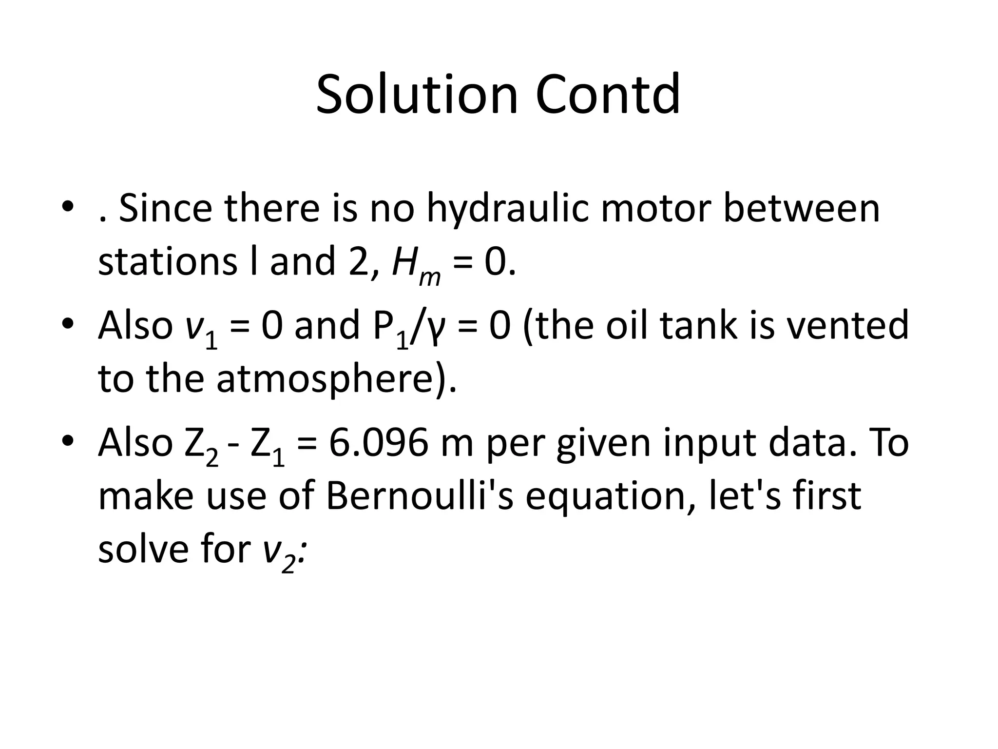 Solution Contd
• . Since there is no hydraulic motor between
stations l and 2, Hm = 0.
• Also v1 = 0 and P1/γ = 0 (the oil tank is vented
to the atmosphere).
• Also Z2 - Z1 = 6.096 m per given input data. To
make use of Bernoulli's equation, let's first
solve for v2:
 