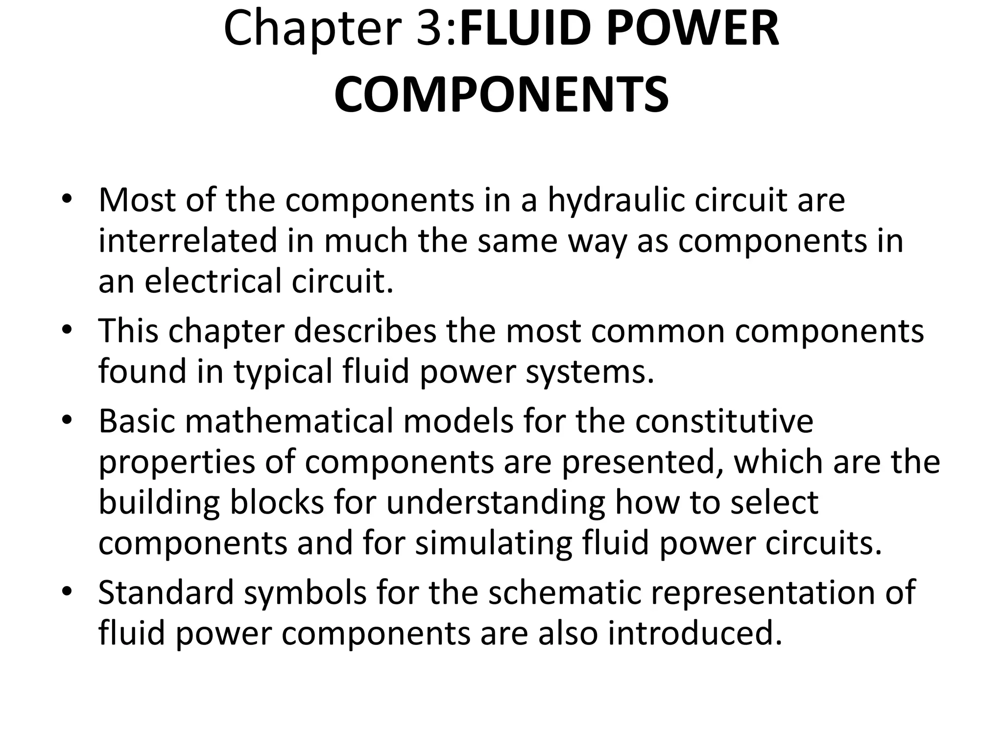 Chapter 3:FLUID POWER
COMPONENTS
• Most of the components in a hydraulic circuit are
interrelated in much the same way as components in
an electrical circuit.
• This chapter describes the most common components
found in typical fluid power systems.
• Basic mathematical models for the constitutive
properties of components are presented, which are the
building blocks for understanding how to select
components and for simulating fluid power circuits.
• Standard symbols for the schematic representation of
fluid power components are also introduced.
 