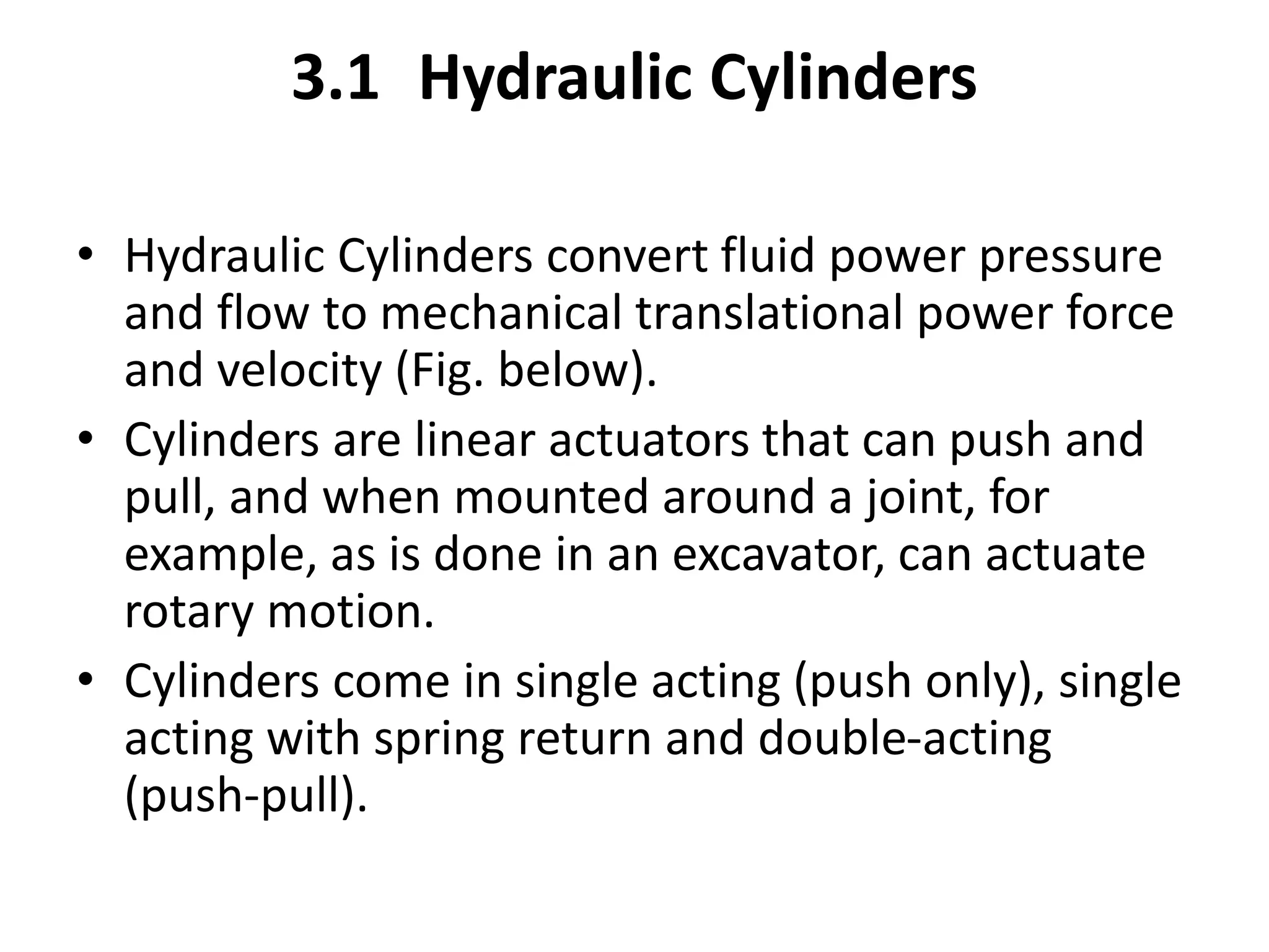 3.1 Hydraulic Cylinders
• Hydraulic Cylinders convert fluid power pressure
and flow to mechanical translational power force
and velocity (Fig. below).
• Cylinders are linear actuators that can push and
pull, and when mounted around a joint, for
example, as is done in an excavator, can actuate
rotary motion.
• Cylinders come in single acting (push only), single
acting with spring return and double-acting
(push-pull).
 