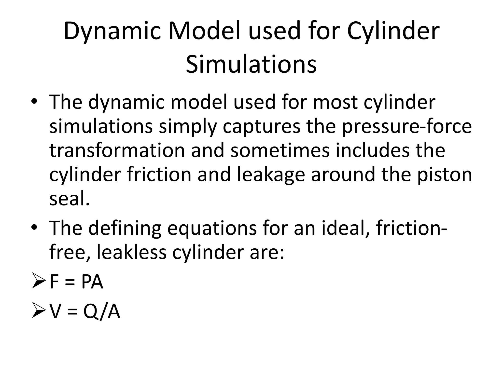 Dynamic Model used for Cylinder
Simulations
• The dynamic model used for most cylinder
simulations simply captures the pressure-force
transformation and sometimes includes the
cylinder friction and leakage around the piston
seal.
• The defining equations for an ideal, friction-
free, leakless cylinder are:
F = PA
V = Q/A
 