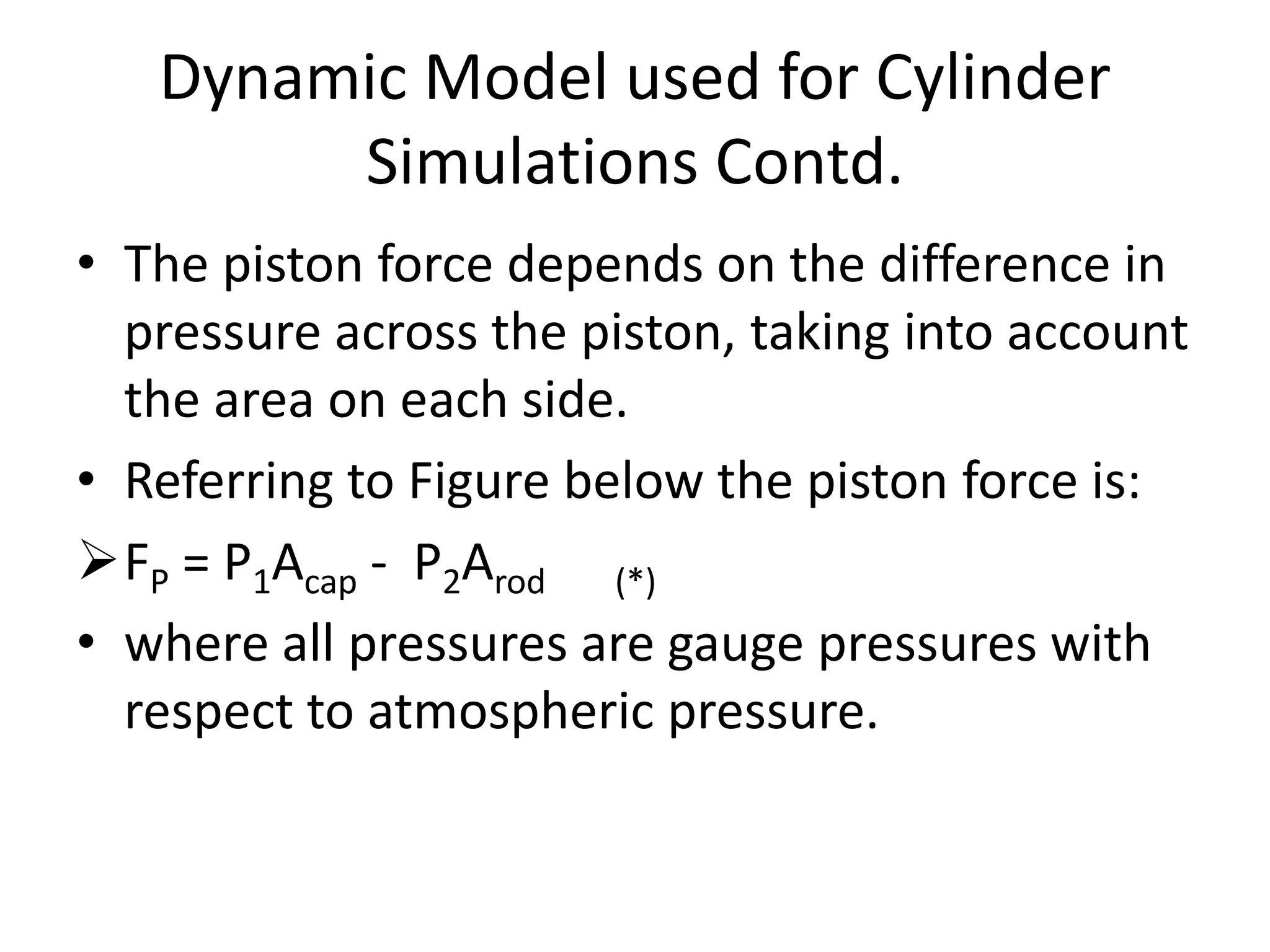 • The piston force depends on the difference in
pressure across the piston, taking into account
the area on each side.
• Referring to Figure below the piston force is:
FP = P1Acap - P2Arod (*)
• where all pressures are gauge pressures with
respect to atmospheric pressure.
Dynamic Model used for Cylinder
Simulations Contd.
 