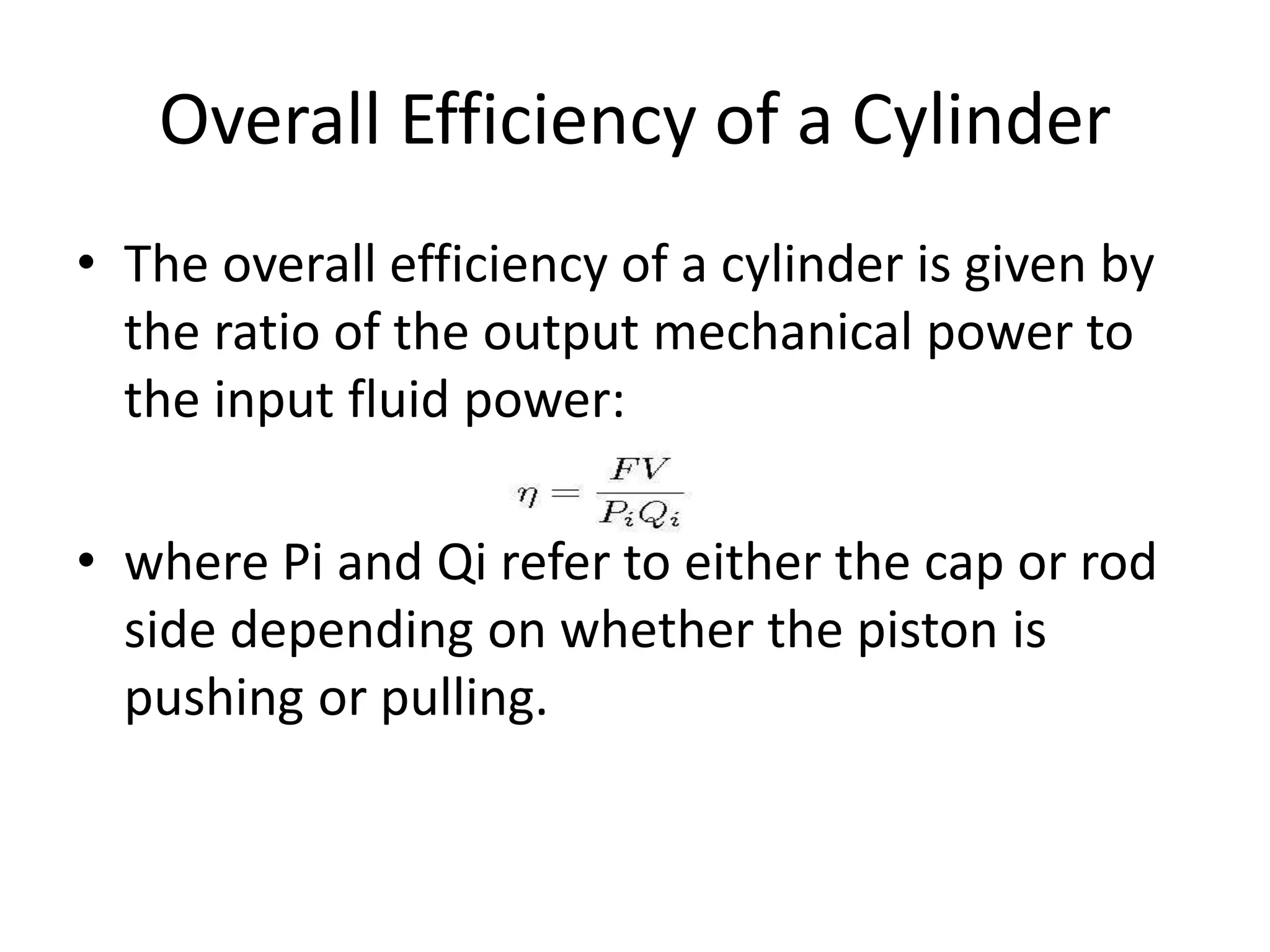 Overall Efficiency of a Cylinder
• The overall efficiency of a cylinder is given by
the ratio of the output mechanical power to
the input fluid power:
• where Pi and Qi refer to either the cap or rod
side depending on whether the piston is
pushing or pulling.
 