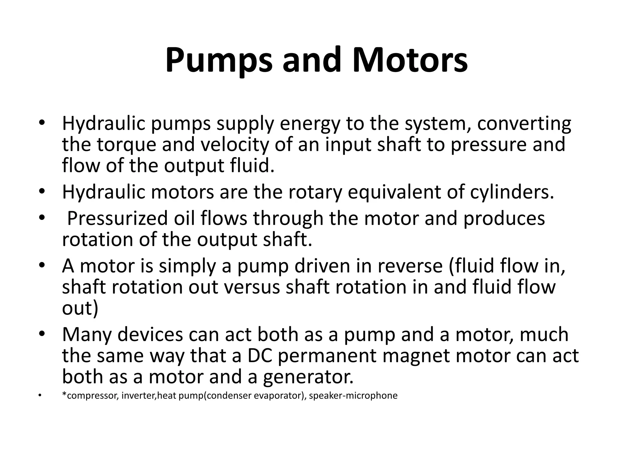 Pumps and Motors
• Hydraulic pumps supply energy to the system, converting
the torque and velocity of an input shaft to pressure and
flow of the output fluid.
• Hydraulic motors are the rotary equivalent of cylinders.
• Pressurized oil flows through the motor and produces
rotation of the output shaft.
• A motor is simply a pump driven in reverse (fluid flow in,
shaft rotation out versus shaft rotation in and fluid flow
out)
• Many devices can act both as a pump and a motor, much
the same way that a DC permanent magnet motor can act
both as a motor and a generator.
• *compressor, inverter,heat pump(condenser evaporator), speaker-microphone
 