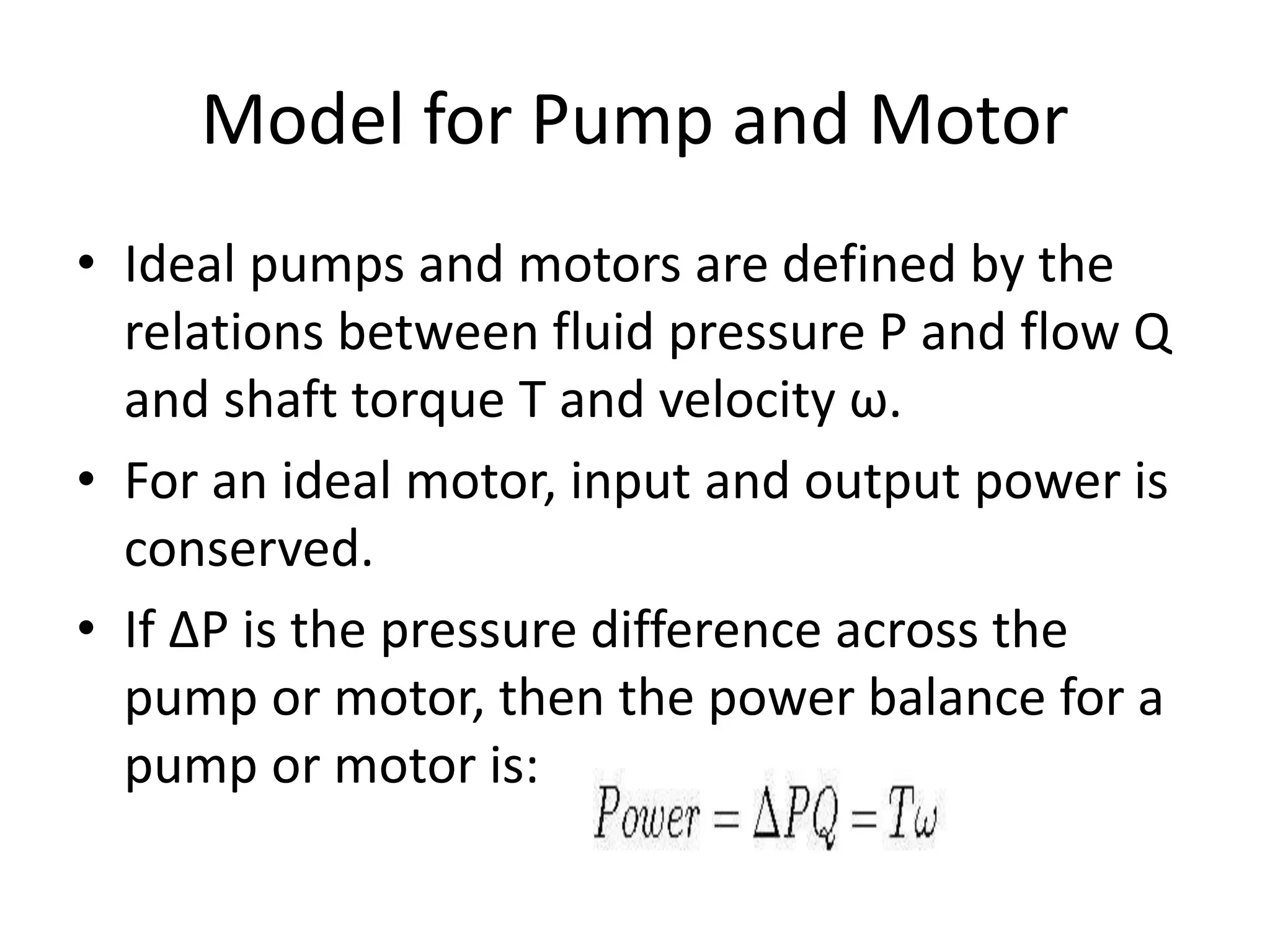 Model for Pump and Motor
• Ideal pumps and motors are defined by the
relations between fluid pressure P and flow Q
and shaft torque T and velocity ω.
• For an ideal motor, input and output power is
conserved.
• If ∆P is the pressure difference across the
pump or motor, then the power balance for a
pump or motor is:
 