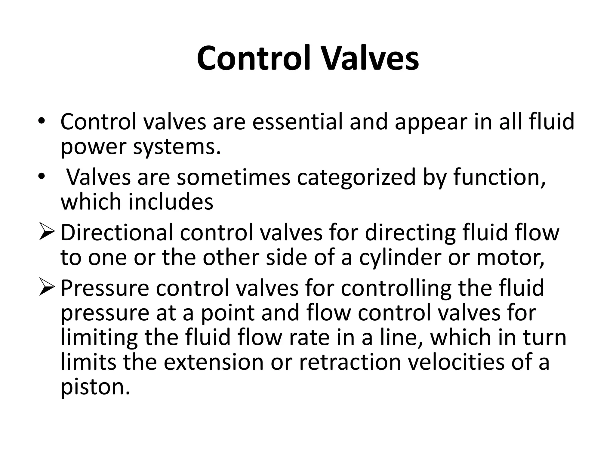 Control Valves
• Control valves are essential and appear in all fluid
power systems.
• Valves are sometimes categorized by function,
which includes
Directional control valves for directing fluid flow
to one or the other side of a cylinder or motor,
Pressure control valves for controlling the fluid
pressure at a point and flow control valves for
limiting the fluid flow rate in a line, which in turn
limits the extension or retraction velocities of a
piston.
 