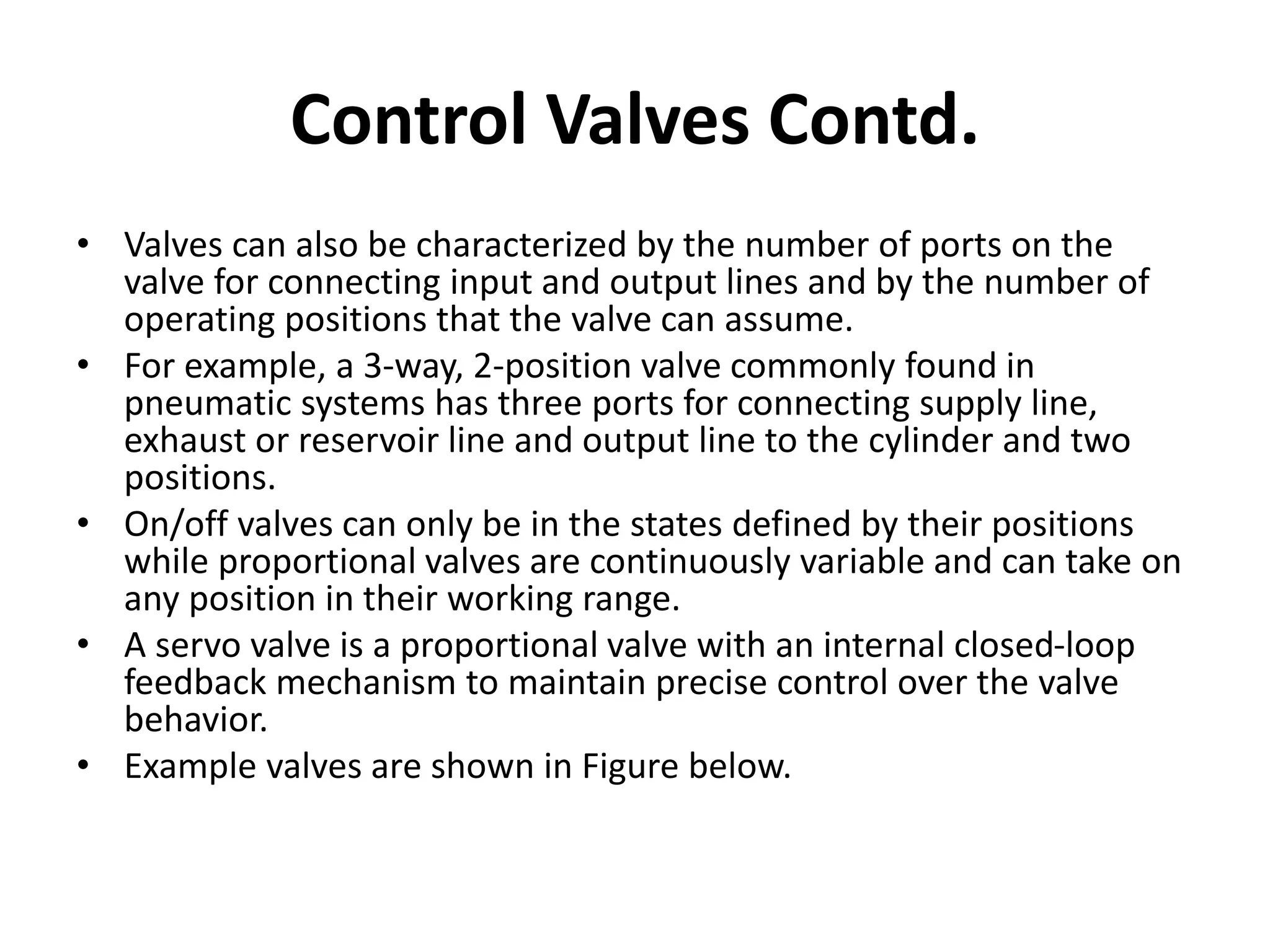 • Valves can also be characterized by the number of ports on the
valve for connecting input and output lines and by the number of
operating positions that the valve can assume.
• For example, a 3-way, 2-position valve commonly found in
pneumatic systems has three ports for connecting supply line,
exhaust or reservoir line and output line to the cylinder and two
positions.
• On/off valves can only be in the states defined by their positions
while proportional valves are continuously variable and can take on
any position in their working range.
• A servo valve is a proportional valve with an internal closed-loop
feedback mechanism to maintain precise control over the valve
behavior.
• Example valves are shown in Figure below.
Control Valves Contd.
 