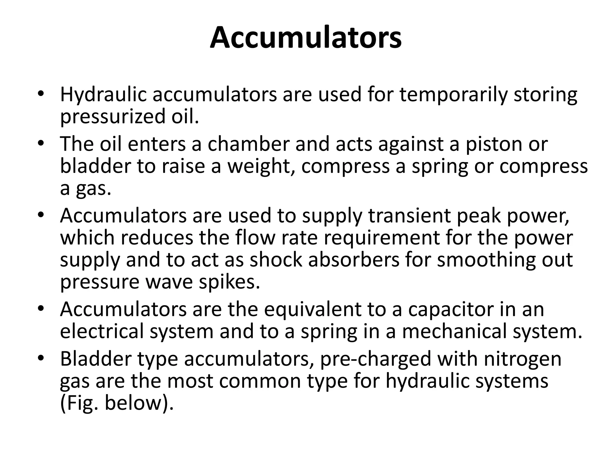 Accumulators
• Hydraulic accumulators are used for temporarily storing
pressurized oil.
• The oil enters a chamber and acts against a piston or
bladder to raise a weight, compress a spring or compress
a gas.
• Accumulators are used to supply transient peak power,
which reduces the flow rate requirement for the power
supply and to act as shock absorbers for smoothing out
pressure wave spikes.
• Accumulators are the equivalent to a capacitor in an
electrical system and to a spring in a mechanical system.
• Bladder type accumulators, pre-charged with nitrogen
gas are the most common type for hydraulic systems
(Fig. below).
 