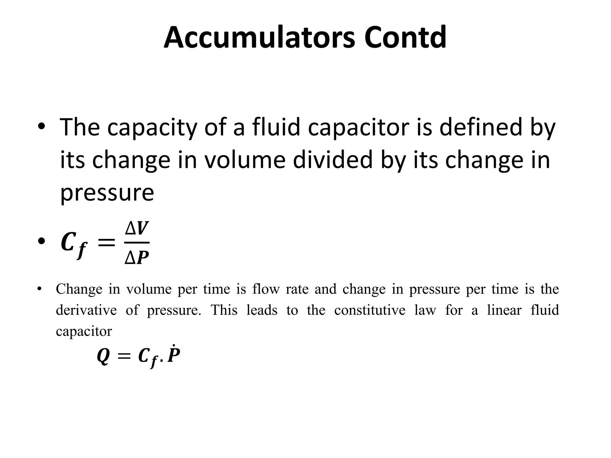 • The capacity of a fluid capacitor is defined by
its change in volume divided by its change in
pressure
• 𝑪𝒇 =
∆𝑽
∆𝑷
Accumulators Contd
• Change in volume per time is flow rate and change in pressure per time is the
derivative of pressure. This leads to the constitutive law for a linear fluid
capacitor
𝑸 = 𝑪𝒇. 𝑷
 