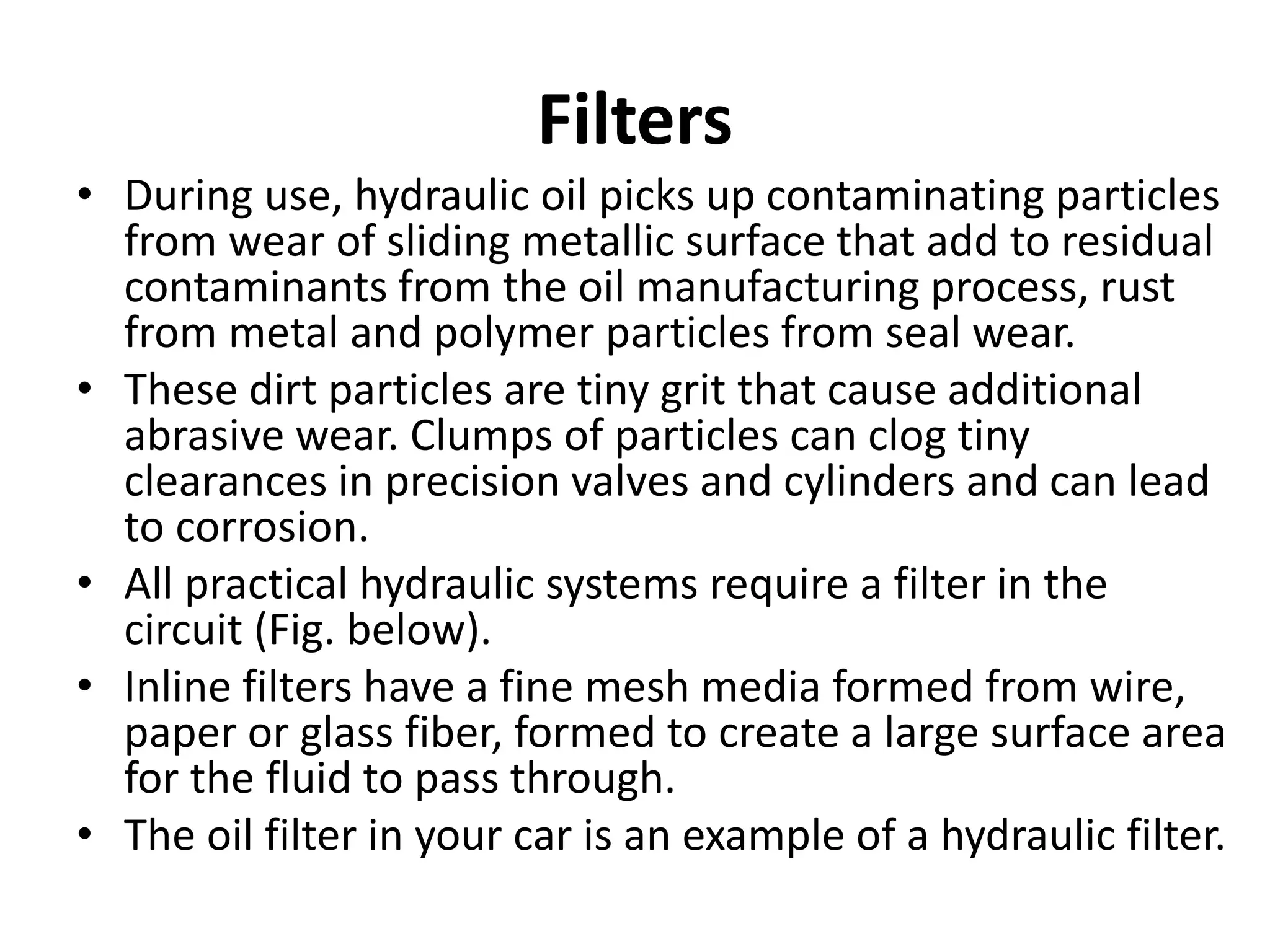 Filters
• During use, hydraulic oil picks up contaminating particles
from wear of sliding metallic surface that add to residual
contaminants from the oil manufacturing process, rust
from metal and polymer particles from seal wear.
• These dirt particles are tiny grit that cause additional
abrasive wear. Clumps of particles can clog tiny
clearances in precision valves and cylinders and can lead
to corrosion.
• All practical hydraulic systems require a filter in the
circuit (Fig. below).
• Inline filters have a fine mesh media formed from wire,
paper or glass fiber, formed to create a large surface area
for the fluid to pass through.
• The oil filter in your car is an example of a hydraulic filter.
 