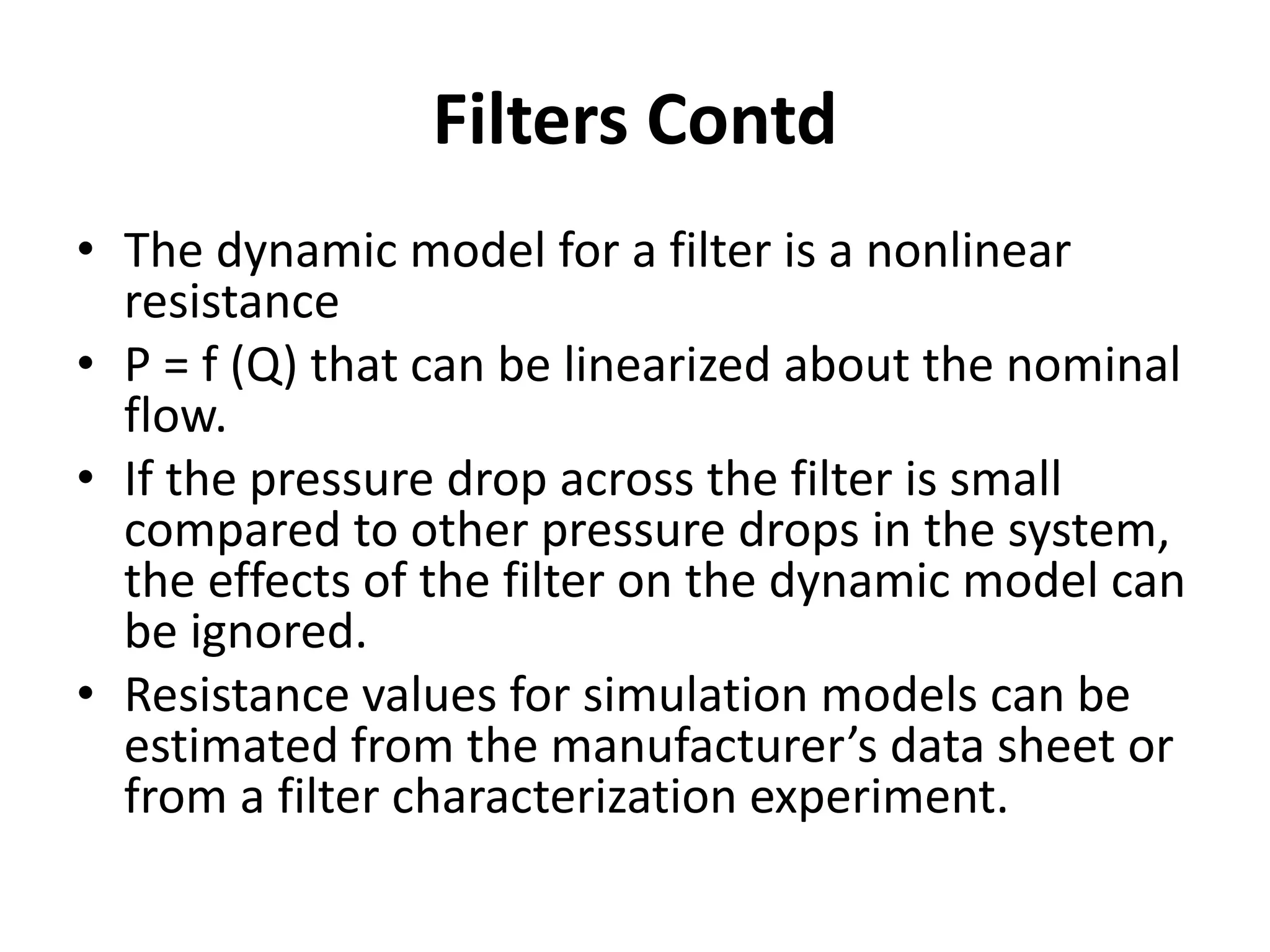 • The dynamic model for a filter is a nonlinear
resistance
• P = f (Q) that can be linearized about the nominal
flow.
• If the pressure drop across the filter is small
compared to other pressure drops in the system,
the effects of the filter on the dynamic model can
be ignored.
• Resistance values for simulation models can be
estimated from the manufacturer’s data sheet or
from a filter characterization experiment.
Filters Contd
 