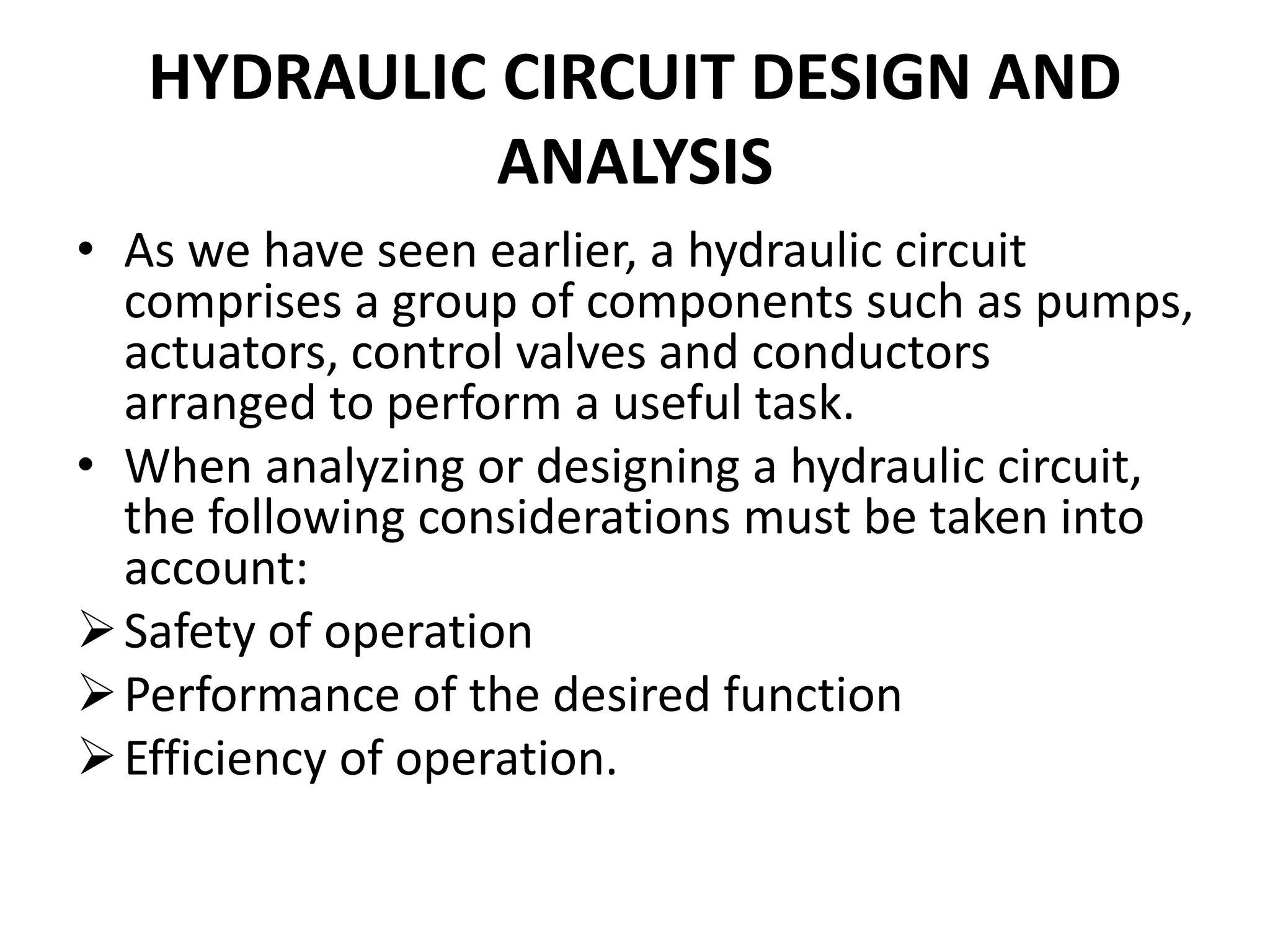 HYDRAULIC CIRCUIT DESIGN AND
ANALYSIS
• As we have seen earlier, a hydraulic circuit
comprises a group of components such as pumps,
actuators, control valves and conductors
arranged to perform a useful task.
• When analyzing or designing a hydraulic circuit,
the following considerations must be taken into
account:
Safety of operation
Performance of the desired function
Efficiency of operation.
 