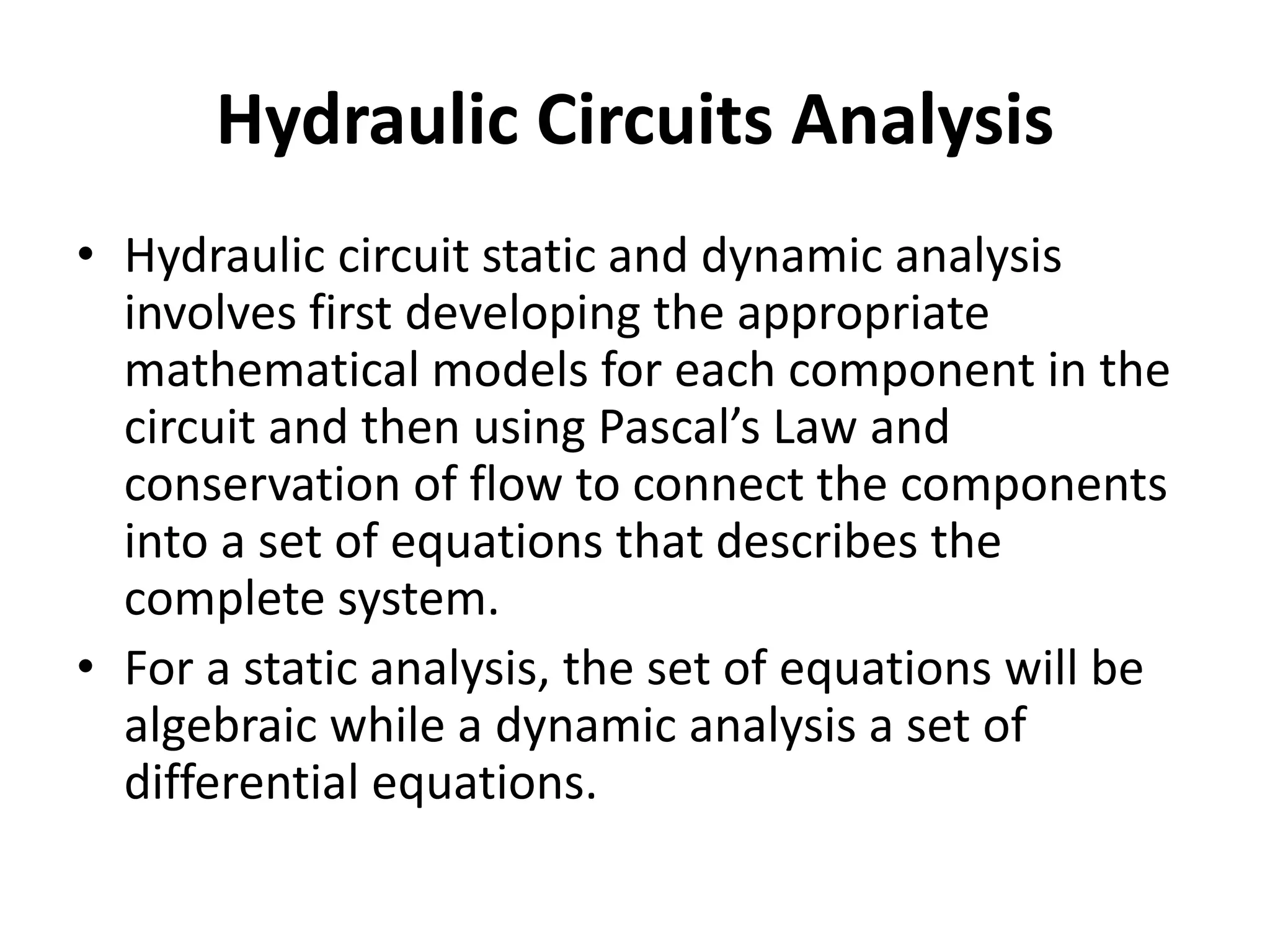 Hydraulic Circuits Analysis
• Hydraulic circuit static and dynamic analysis
involves first developing the appropriate
mathematical models for each component in the
circuit and then using Pascal’s Law and
conservation of flow to connect the components
into a set of equations that describes the
complete system.
• For a static analysis, the set of equations will be
algebraic while a dynamic analysis a set of
differential equations.
 