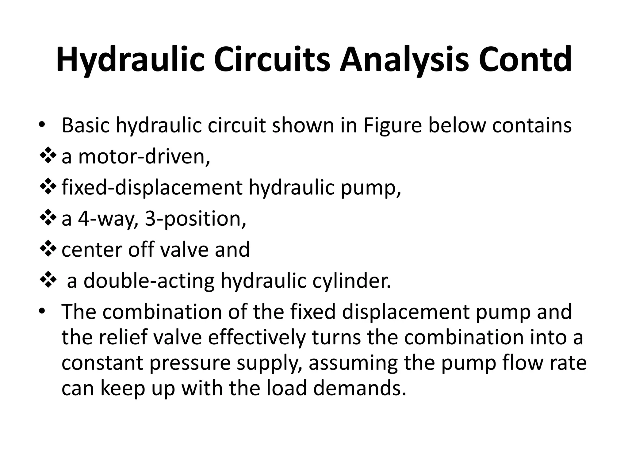 • Basic hydraulic circuit shown in Figure below contains
a motor-driven,
fixed-displacement hydraulic pump,
a 4-way, 3-position,
center off valve and
 a double-acting hydraulic cylinder.
• The combination of the fixed displacement pump and
the relief valve effectively turns the combination into a
constant pressure supply, assuming the pump flow rate
can keep up with the load demands.
Hydraulic Circuits Analysis Contd
 