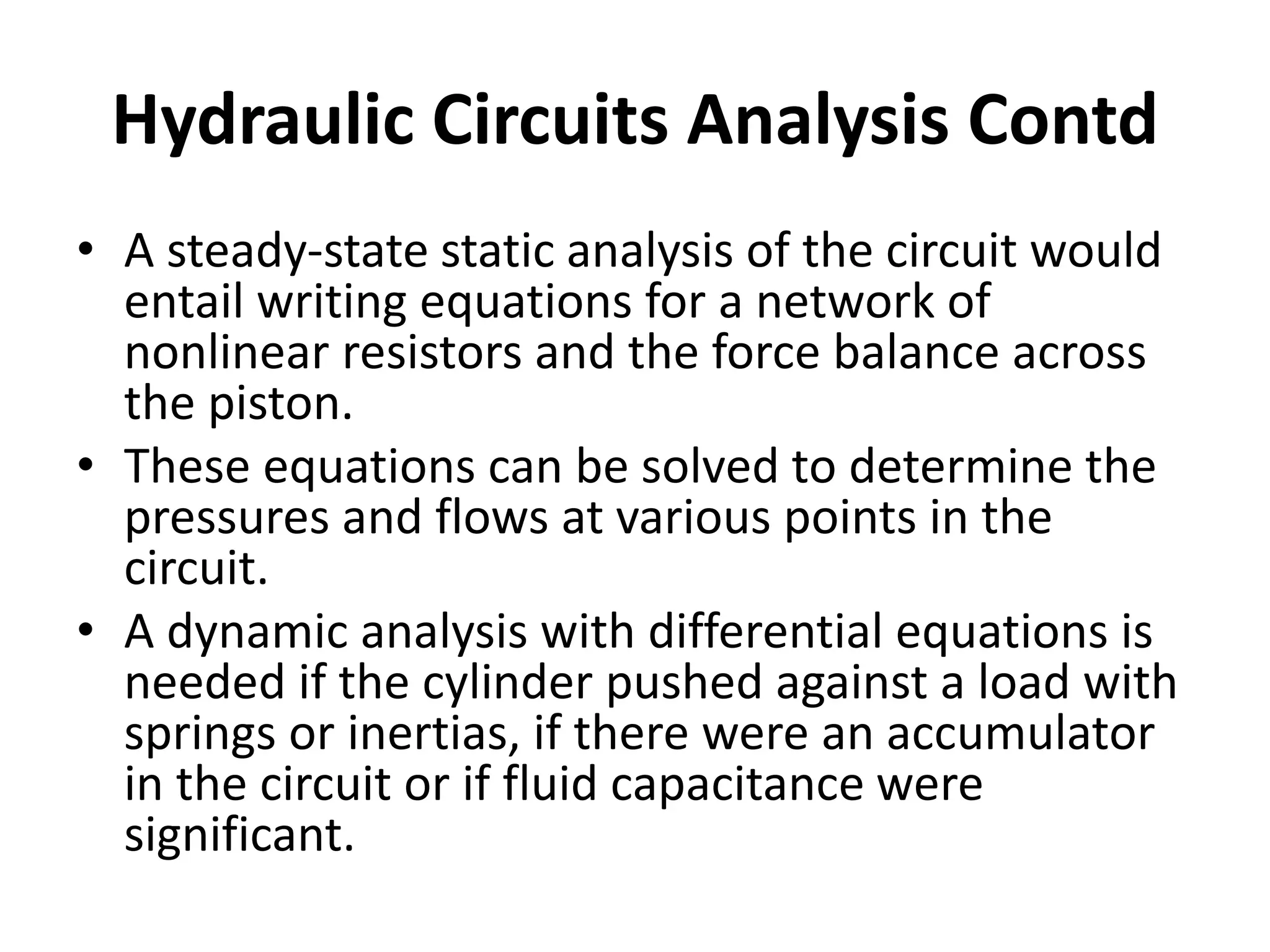 • A steady-state static analysis of the circuit would
entail writing equations for a network of
nonlinear resistors and the force balance across
the piston.
• These equations can be solved to determine the
pressures and flows at various points in the
circuit.
• A dynamic analysis with differential equations is
needed if the cylinder pushed against a load with
springs or inertias, if there were an accumulator
in the circuit or if fluid capacitance were
significant.
Hydraulic Circuits Analysis Contd
 