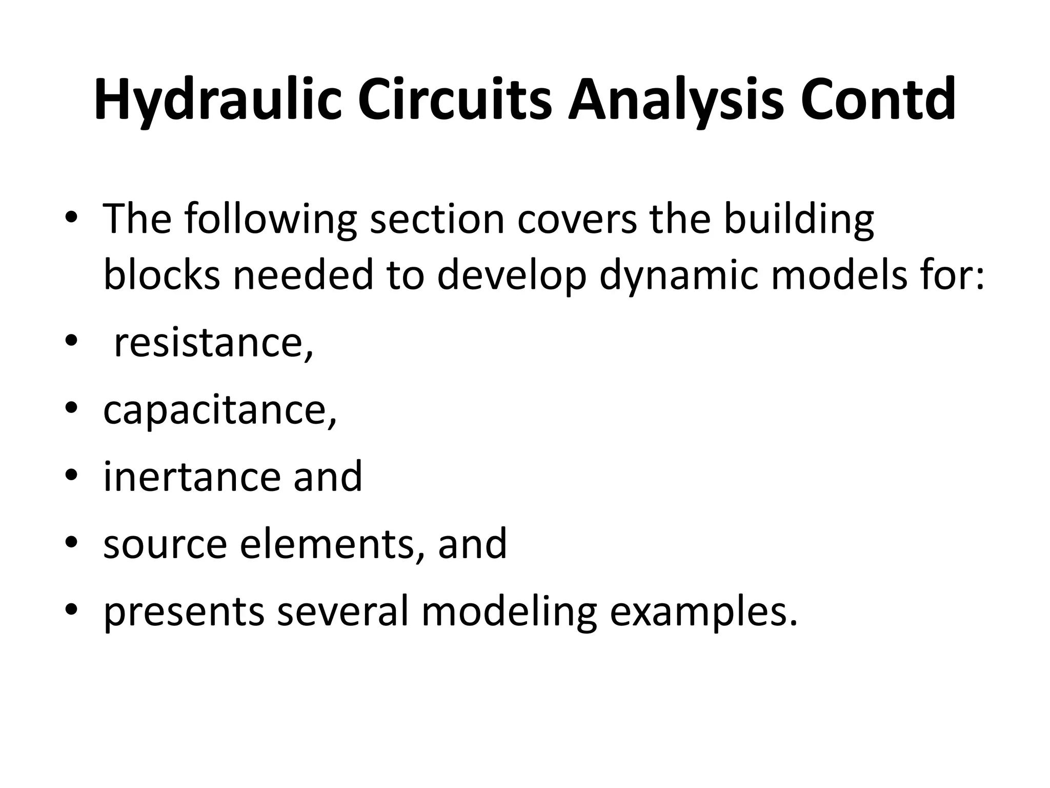 • The following section covers the building
blocks needed to develop dynamic models for:
• resistance,
• capacitance,
• inertance and
• source elements, and
• presents several modeling examples.
Hydraulic Circuits Analysis Contd
 
