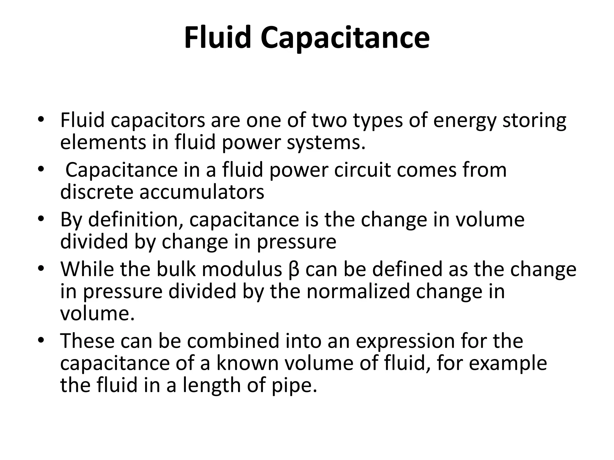 Fluid Capacitance
• Fluid capacitors are one of two types of energy storing
elements in fluid power systems.
• Capacitance in a fluid power circuit comes from
discrete accumulators
• By definition, capacitance is the change in volume
divided by change in pressure
• While the bulk modulus β can be defined as the change
in pressure divided by the normalized change in
volume.
• These can be combined into an expression for the
capacitance of a known volume of fluid, for example
the fluid in a length of pipe.
 