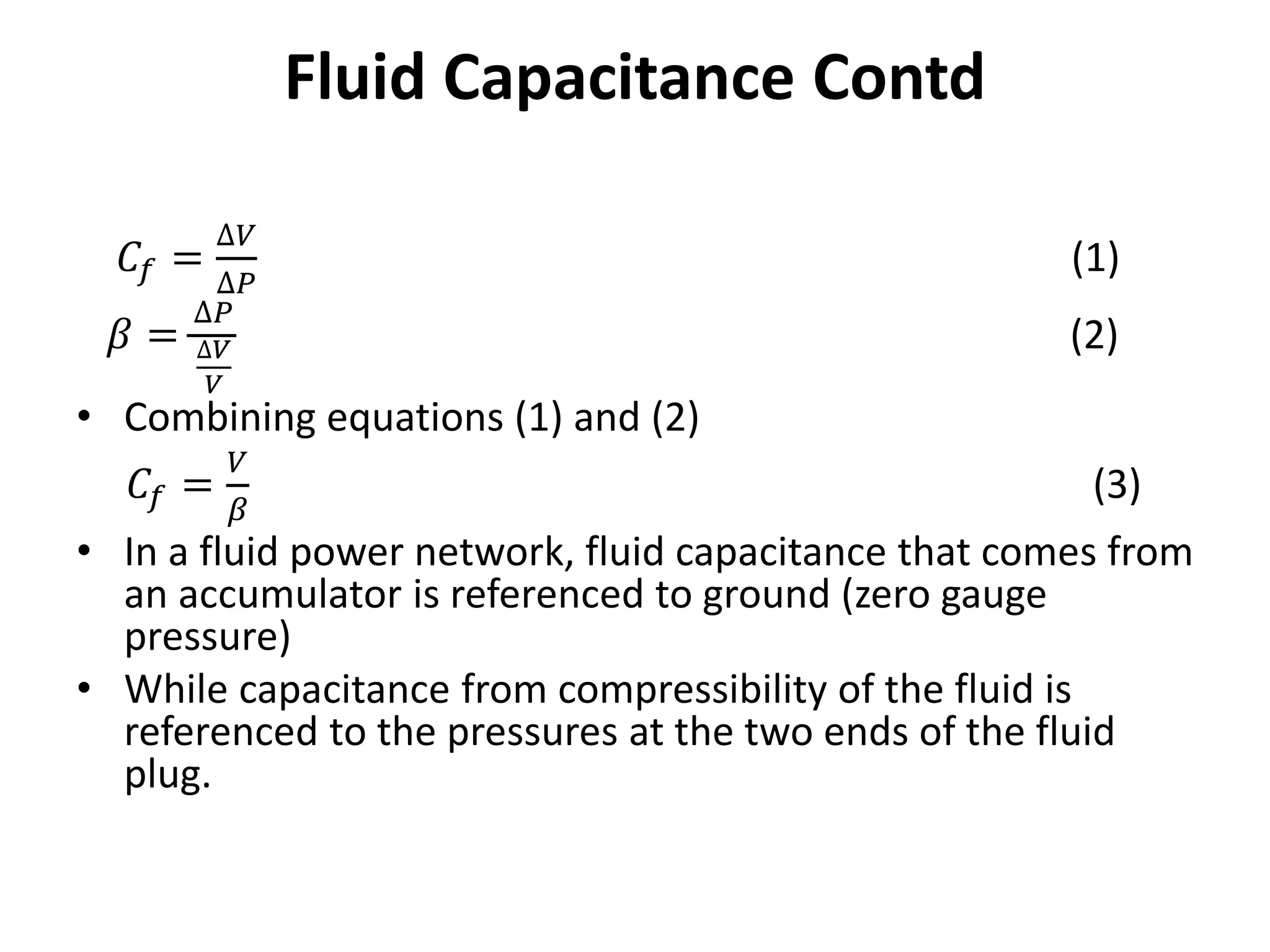 𝐶𝑓 =
∆𝑉
∆𝑃
(1)
𝛽 =
∆𝑃
∆𝑉
𝑉
(2)
• Combining equations (1) and (2)
𝐶𝑓 =
𝑉
𝛽
(3)
• In a fluid power network, fluid capacitance that comes from
an accumulator is referenced to ground (zero gauge
pressure)
• While capacitance from compressibility of the fluid is
referenced to the pressures at the two ends of the fluid
plug.
Fluid Capacitance Contd
 