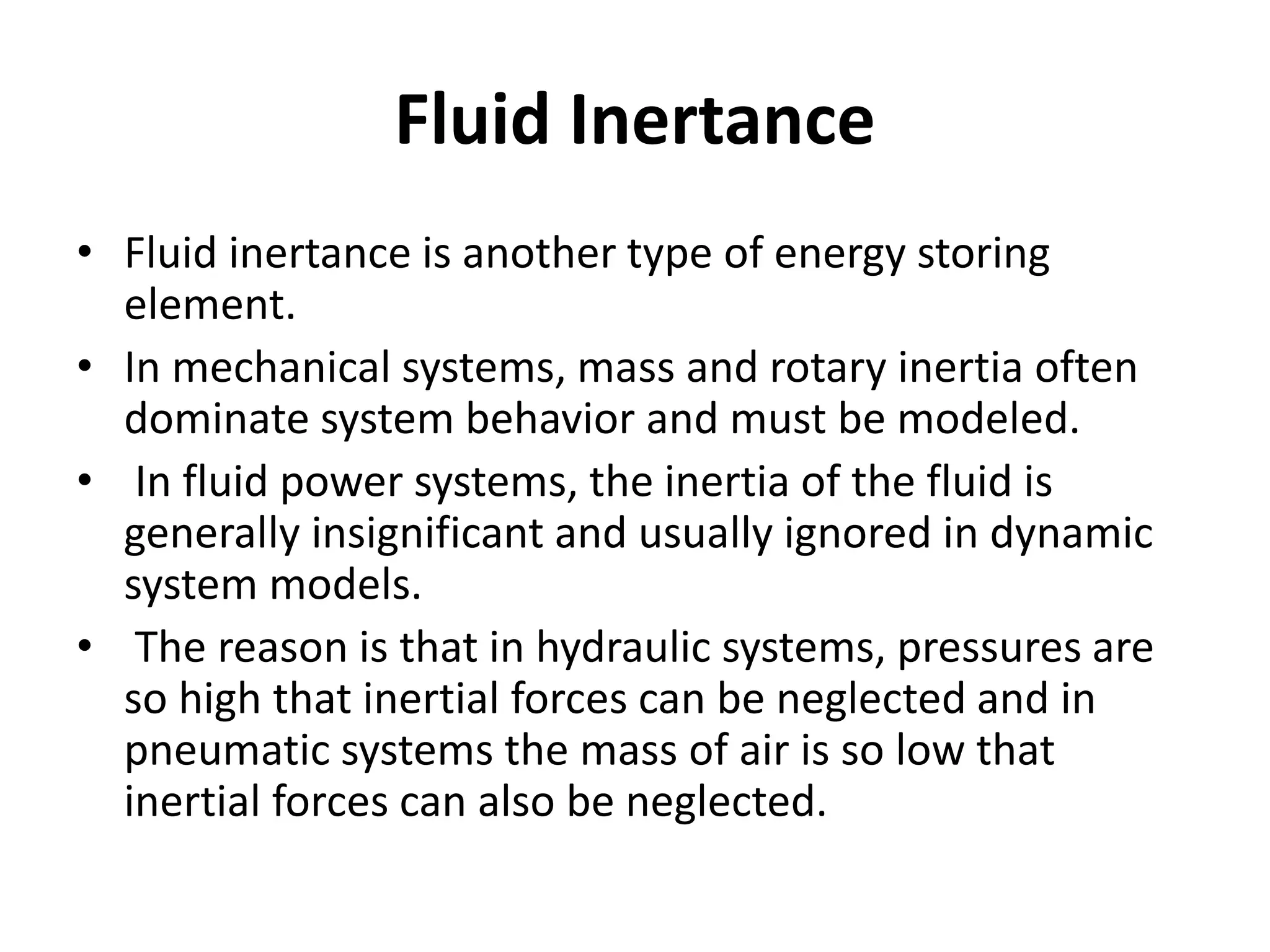 Fluid Inertance
• Fluid inertance is another type of energy storing
element.
• In mechanical systems, mass and rotary inertia often
dominate system behavior and must be modeled.
• In fluid power systems, the inertia of the fluid is
generally insignificant and usually ignored in dynamic
system models.
• The reason is that in hydraulic systems, pressures are
so high that inertial forces can be neglected and in
pneumatic systems the mass of air is so low that
inertial forces can also be neglected.
 