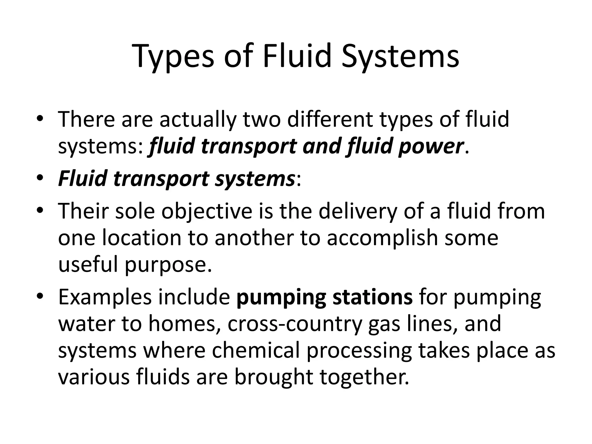 Types of Fluid Systems
• There are actually two different types of fluid
systems: fluid transport and fluid power.
• Fluid transport systems:
• Their sole objective is the delivery of a fluid from
one location to another to accomplish some
useful purpose.
• Examples include pumping stations for pumping
water to homes, cross-country gas lines, and
systems where chemical processing takes place as
various fluids are brought together.
 