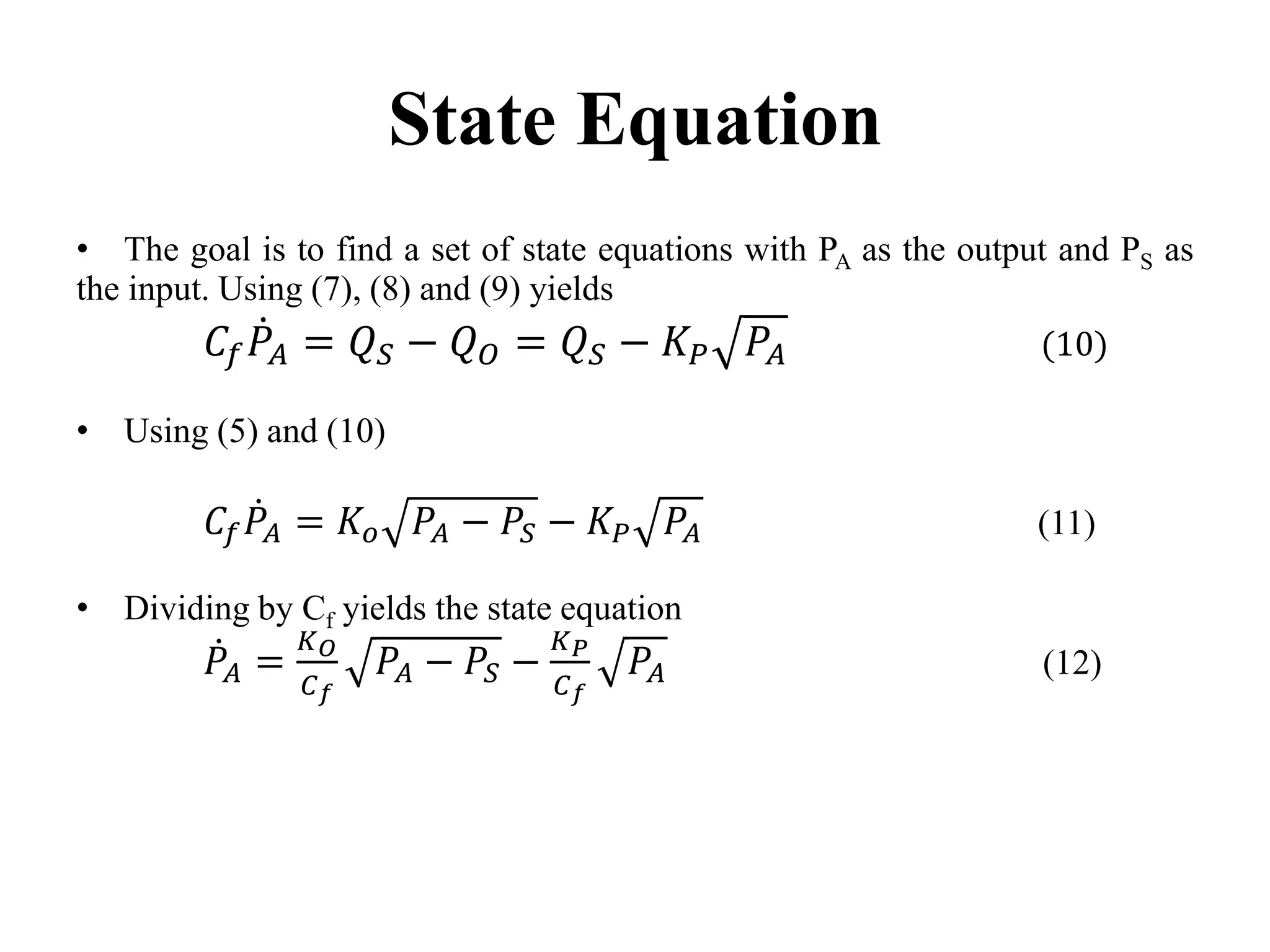 State Equation
• The goal is to find a set of state equations with PA as the output and PS as
the input. Using (7), (8) and (9) yields
𝐶𝑓𝑃𝐴 = 𝑄𝑆 − 𝑄𝑂 = 𝑄𝑆 − 𝐾𝑃 𝑃𝐴 (10)
• Using (5) and (10)
𝐶𝑓𝑃𝐴 = 𝐾𝑜 𝑃𝐴 − 𝑃𝑆 − 𝐾𝑃 𝑃𝐴 (11)
• Dividing by Cf yields the state equation
𝑃𝐴 =
𝐾𝑂
𝐶𝑓
𝑃𝐴 − 𝑃𝑆 −
𝐾𝑃
𝐶𝑓
𝑃𝐴 (12)
 