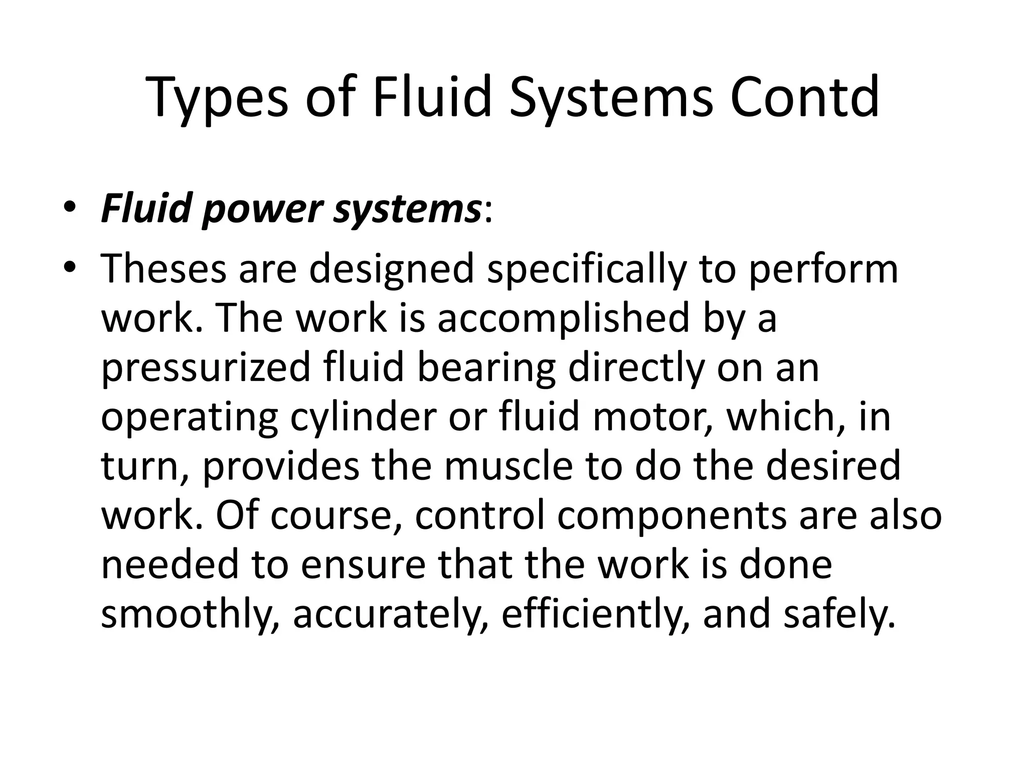 • Fluid power systems:
• Theses are designed specifically to perform
work. The work is accomplished by a
pressurized fluid bearing directly on an
operating cylinder or fluid motor, which, in
turn, provides the muscle to do the desired
work. Of course, control components are also
needed to ensure that the work is done
smoothly, accurately, efficiently, and safely.
Types of Fluid Systems Contd
 