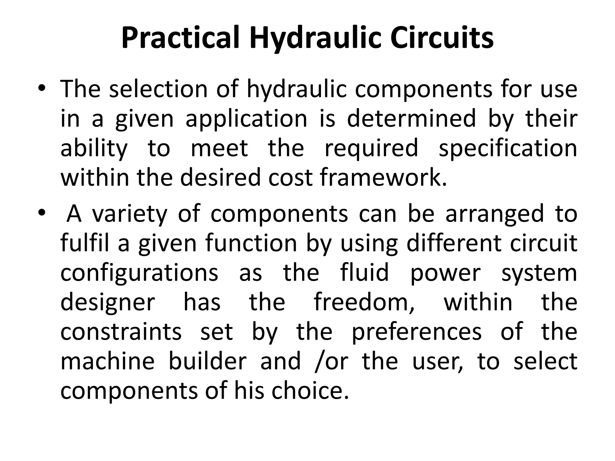 Practical Hydraulic Circuits
• The selection of hydraulic components for use
in a given application is determined by their
ability to meet the required specification
within the desired cost framework.
• A variety of components can be arranged to
fulfil a given function by using different circuit
configurations as the fluid power system
designer has the freedom, within the
constraints set by the preferences of the
machine builder and /or the user, to select
components of his choice.
 