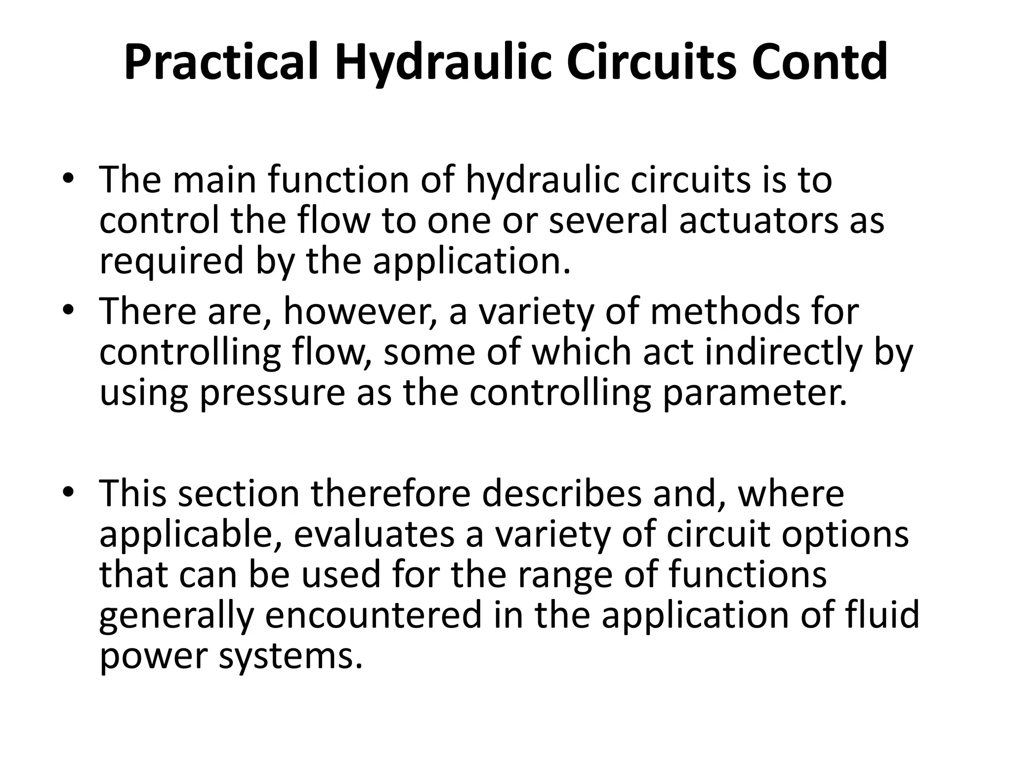 • The main function of hydraulic circuits is to
control the flow to one or several actuators as
required by the application.
• There are, however, a variety of methods for
controlling flow, some of which act indirectly by
using pressure as the controlling parameter.
• This section therefore describes and, where
applicable, evaluates a variety of circuit options
that can be used for the range of functions
generally encountered in the application of fluid
power systems.
Practical Hydraulic Circuits Contd
 
