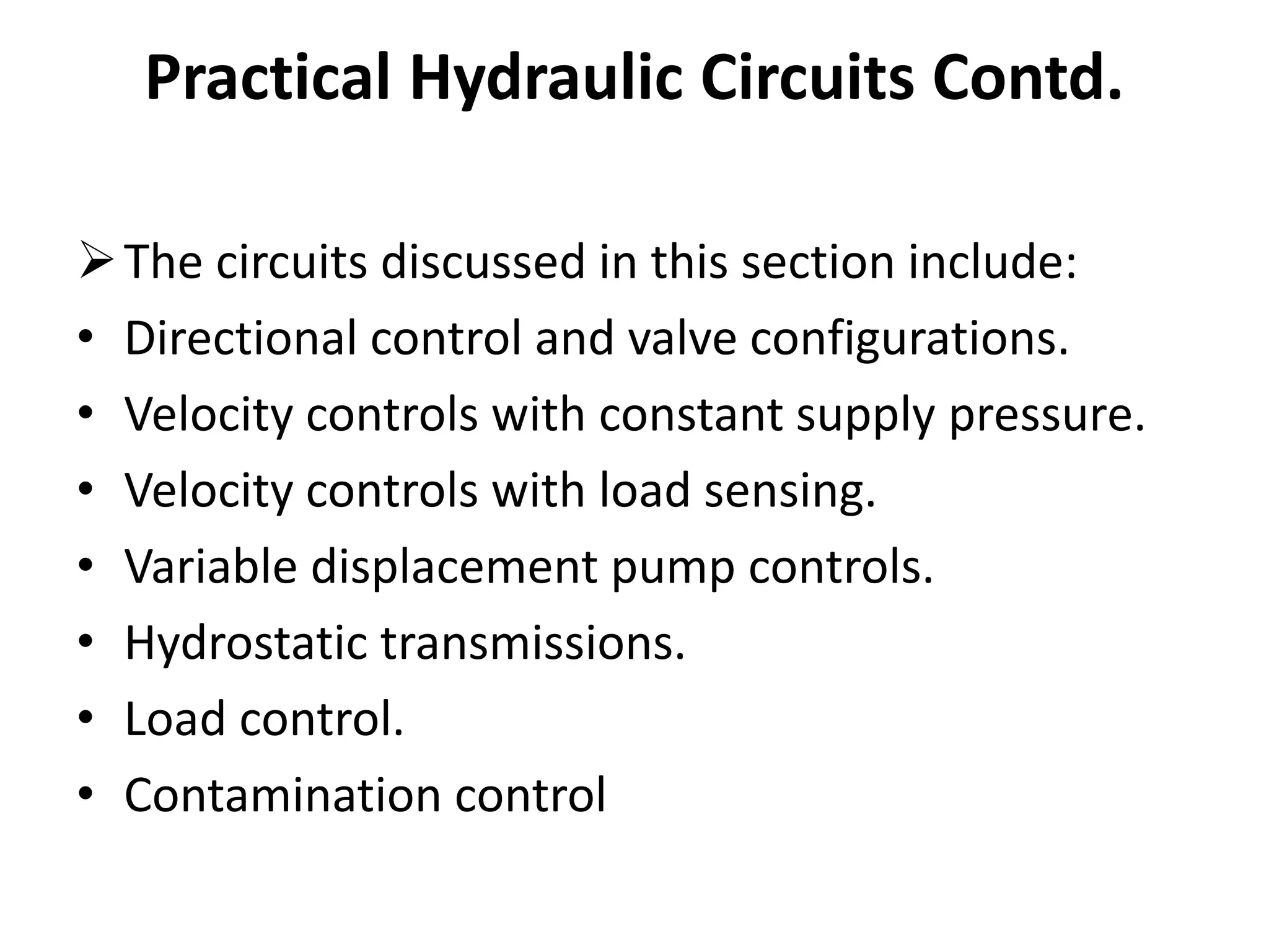 The circuits discussed in this section include:
• Directional control and valve configurations.
• Velocity controls with constant supply pressure.
• Velocity controls with load sensing.
• Variable displacement pump controls.
• Hydrostatic transmissions.
• Load control.
• Contamination control
Practical Hydraulic Circuits Contd.
 