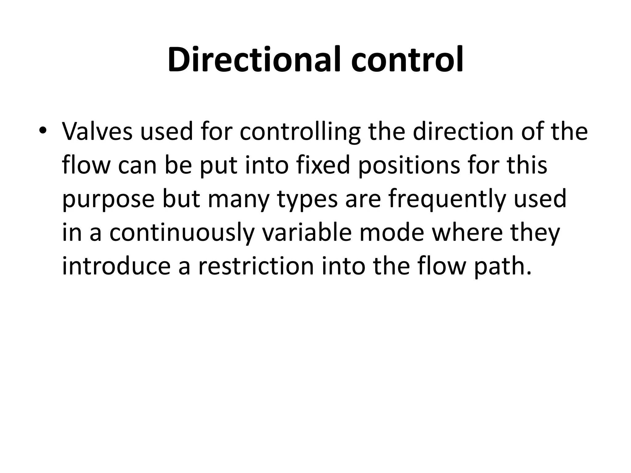 Directional control
• Valves used for controlling the direction of the
flow can be put into fixed positions for this
purpose but many types are frequently used
in a continuously variable mode where they
introduce a restriction into the flow path.
 