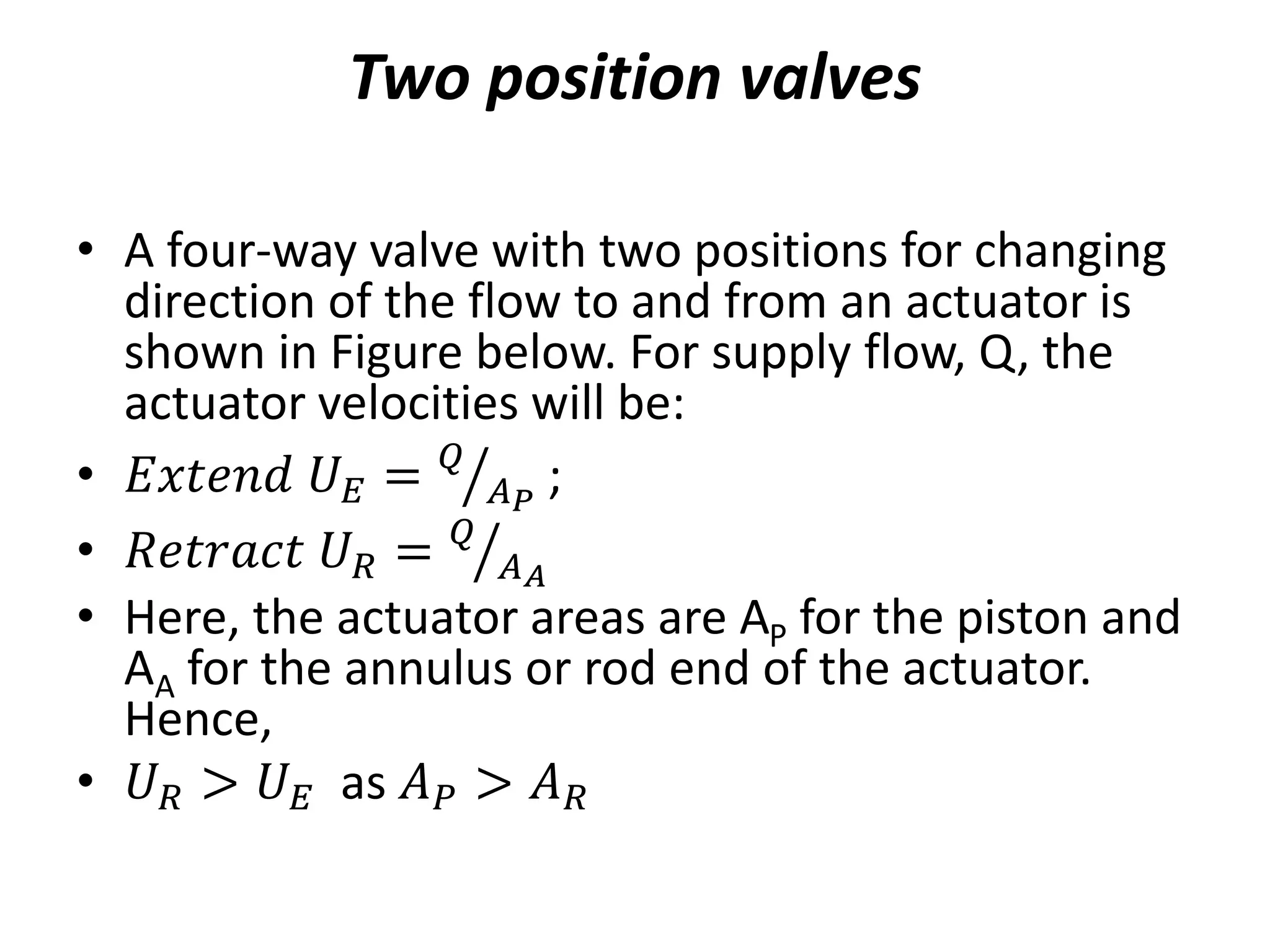 Two position valves
• A four-way valve with two positions for changing
direction of the flow to and from an actuator is
shown in Figure below. For supply flow, Q, the
actuator velocities will be:
• 𝐸𝑥𝑡𝑒𝑛𝑑 𝑈𝐸 = 𝑄
𝐴𝑃
;
• 𝑅𝑒𝑡𝑟𝑎𝑐𝑡 𝑈𝑅 = 𝑄
𝐴𝐴
• Here, the actuator areas are AP for the piston and
AA for the annulus or rod end of the actuator.
Hence,
• 𝑈𝑅 > 𝑈𝐸 as 𝐴𝑃 > 𝐴𝑅
 