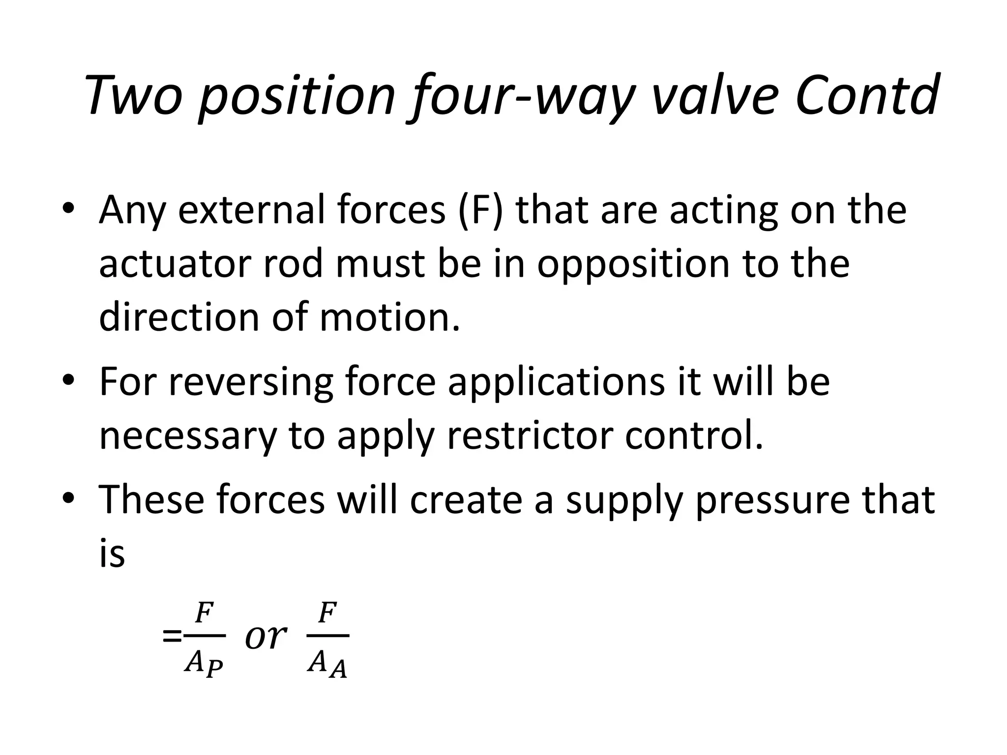 • Any external forces (F) that are acting on the
actuator rod must be in opposition to the
direction of motion.
• For reversing force applications it will be
necessary to apply restrictor control.
• These forces will create a supply pressure that
is
=
𝐹
𝐴𝑃
𝑜𝑟
𝐹
𝐴𝐴
Two position four-way valve Contd
 