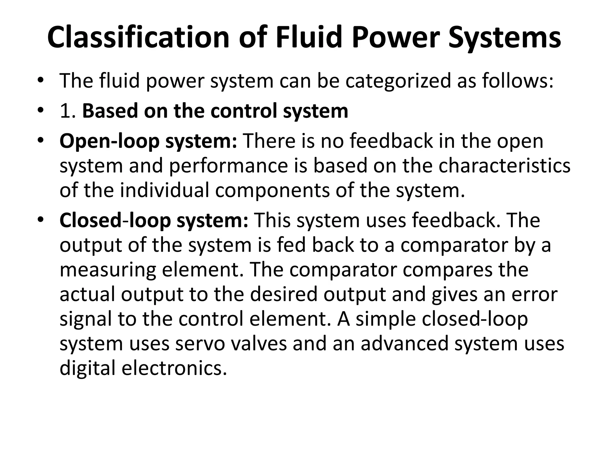 Classification of Fluid Power Systems
• The fluid power system can be categorized as follows:
• 1. Based on the control system
• Open-loop system: There is no feedback in the open
system and performance is based on the characteristics
of the individual components of the system.
• Closed-loop system: This system uses feedback. The
output of the system is fed back to a comparator by a
measuring element. The comparator compares the
actual output to the desired output and gives an error
signal to the control element. A simple closed-loop
system uses servo valves and an advanced system uses
digital electronics.
 