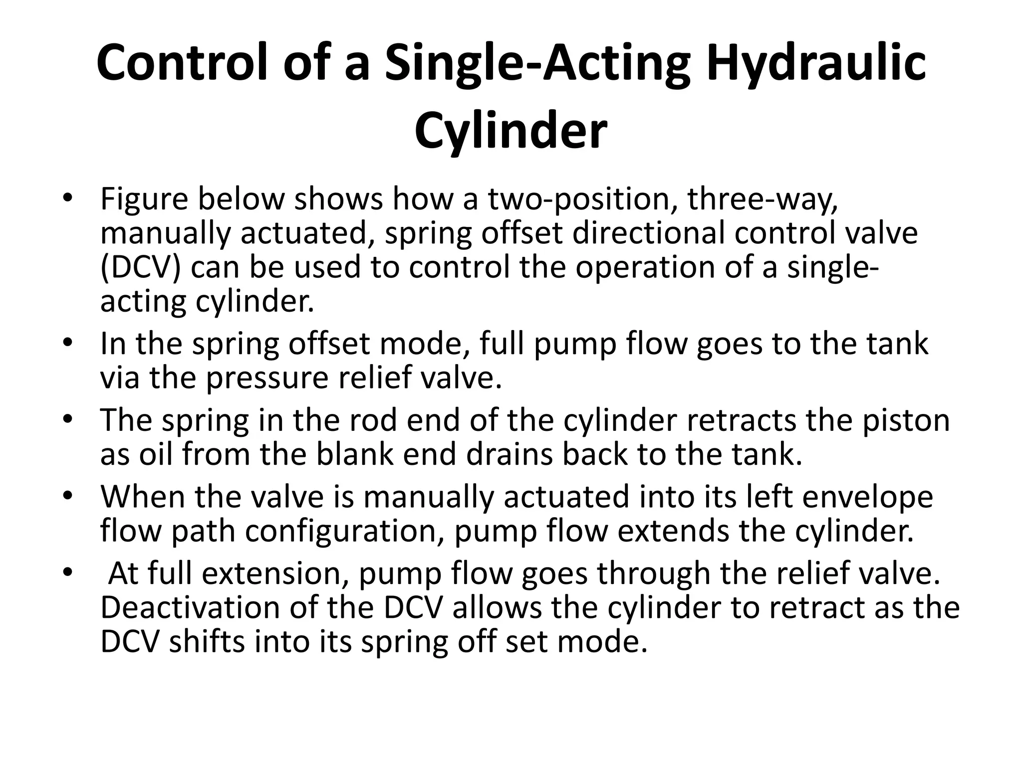 Control of a Single-Acting Hydraulic
Cylinder
• Figure below shows how a two-position, three-way,
manually actuated, spring offset directional control valve
(DCV) can be used to control the operation of a single-
acting cylinder.
• In the spring offset mode, full pump flow goes to the tank
via the pressure relief valve.
• The spring in the rod end of the cylinder retracts the piston
as oil from the blank end drains back to the tank.
• When the valve is manually actuated into its left envelope
flow path configuration, pump flow extends the cylinder.
• At full extension, pump flow goes through the relief valve.
Deactivation of the DCV allows the cylinder to retract as the
DCV shifts into its spring off set mode.
 