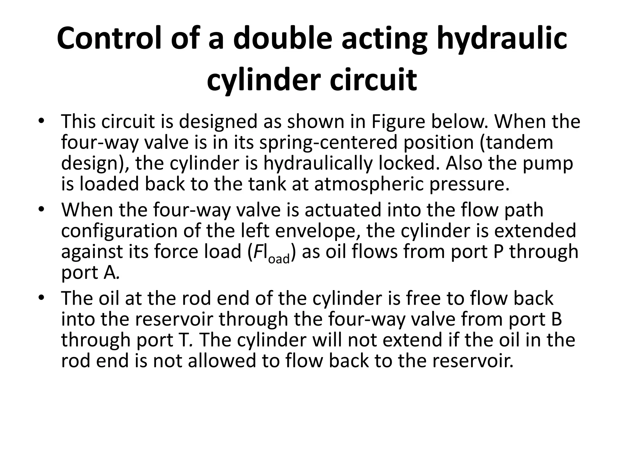 Control of a double acting hydraulic
cylinder circuit
• This circuit is designed as shown in Figure below. When the
four-way valve is in its spring-centered position (tandem
design), the cylinder is hydraulically locked. Also the pump
is loaded back to the tank at atmospheric pressure.
• When the four-way valve is actuated into the flow path
configuration of the left envelope, the cylinder is extended
against its force load (Fload) as oil flows from port P through
port A.
• The oil at the rod end of the cylinder is free to flow back
into the reservoir through the four-way valve from port B
through port T. The cylinder will not extend if the oil in the
rod end is not allowed to flow back to the reservoir.
 