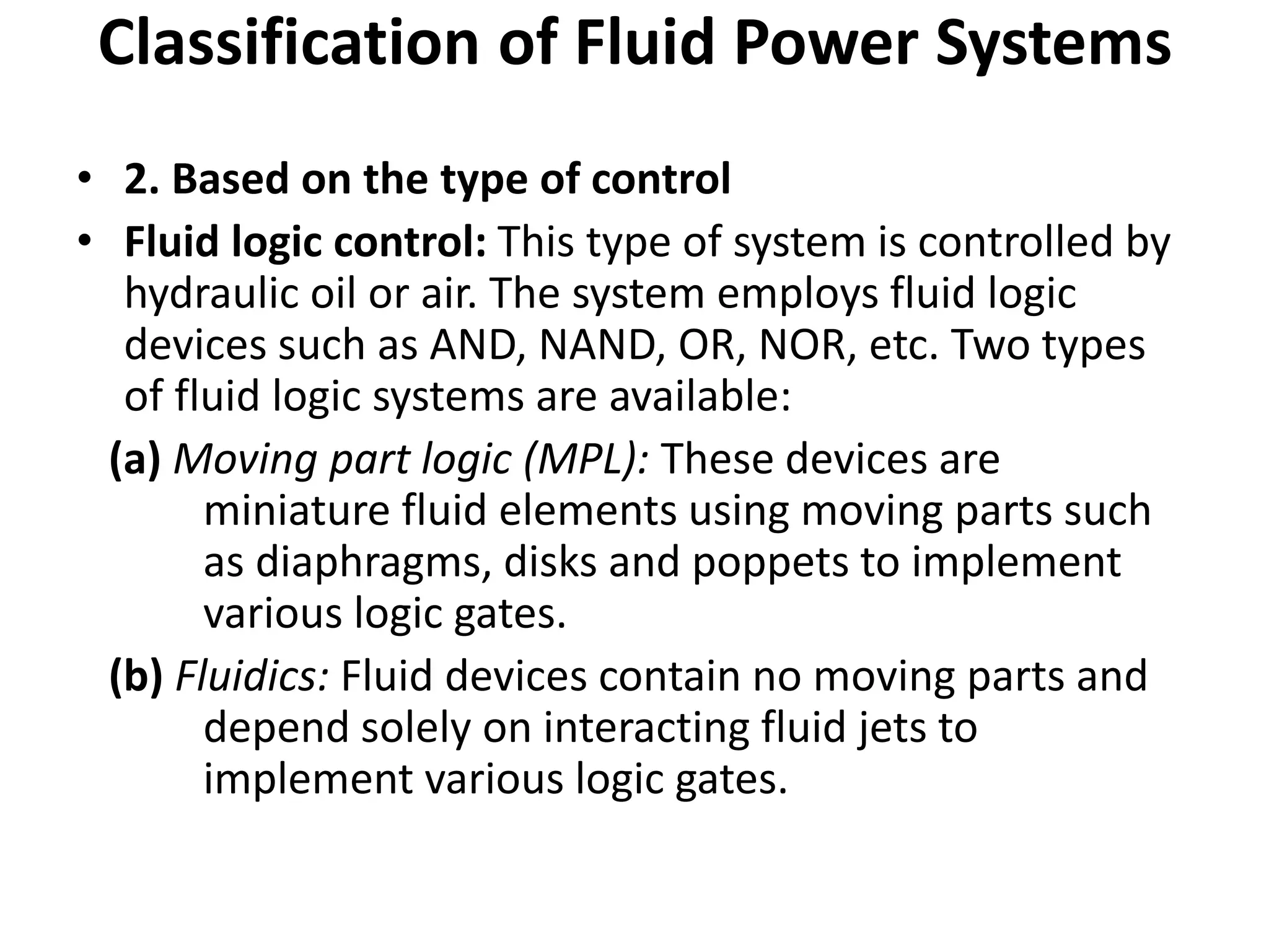 • 2. Based on the type of control
• Fluid logic control: This type of system is controlled by
hydraulic oil or air. The system employs fluid logic
devices such as AND, NAND, OR, NOR, etc. Two types
of fluid logic systems are available:
(a) Moving part logic (MPL): These devices are
miniature fluid elements using moving parts such
as diaphragms, disks and poppets to implement
various logic gates.
(b) Fluidics: Fluid devices contain no moving parts and
depend solely on interacting fluid jets to
implement various logic gates.
Classification of Fluid Power Systems
 
