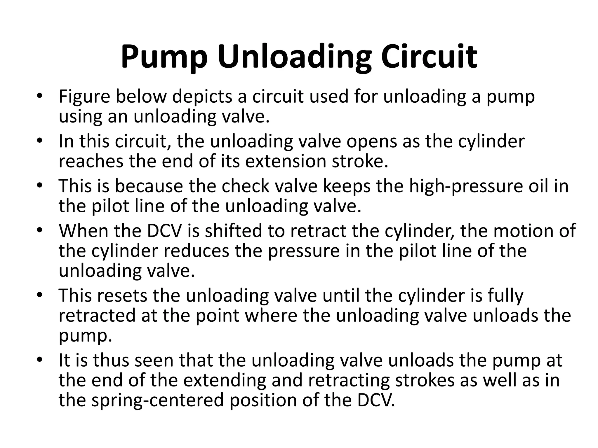 Pump Unloading Circuit
• Figure below depicts a circuit used for unloading a pump
using an unloading valve.
• In this circuit, the unloading valve opens as the cylinder
reaches the end of its extension stroke.
• This is because the check valve keeps the high-pressure oil in
the pilot line of the unloading valve.
• When the DCV is shifted to retract the cylinder, the motion of
the cylinder reduces the pressure in the pilot line of the
unloading valve.
• This resets the unloading valve until the cylinder is fully
retracted at the point where the unloading valve unloads the
pump.
• It is thus seen that the unloading valve unloads the pump at
the end of the extending and retracting strokes as well as in
the spring-centered position of the DCV.
 