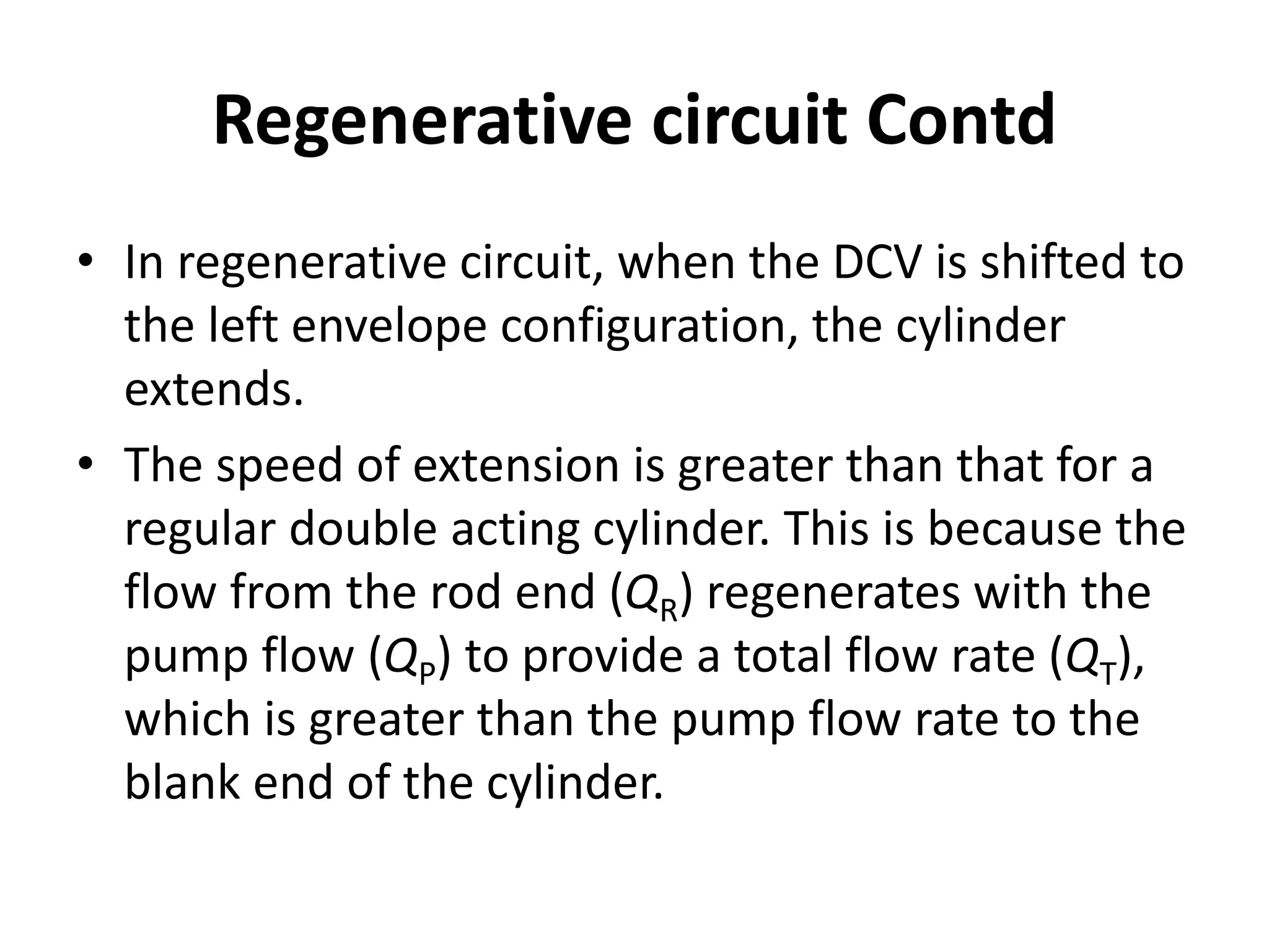 • In regenerative circuit, when the DCV is shifted to
the left envelope configuration, the cylinder
extends.
• The speed of extension is greater than that for a
regular double acting cylinder. This is because the
flow from the rod end (QR) regenerates with the
pump flow (QP) to provide a total flow rate (QT),
which is greater than the pump flow rate to the
blank end of the cylinder.
Regenerative circuit Contd
 