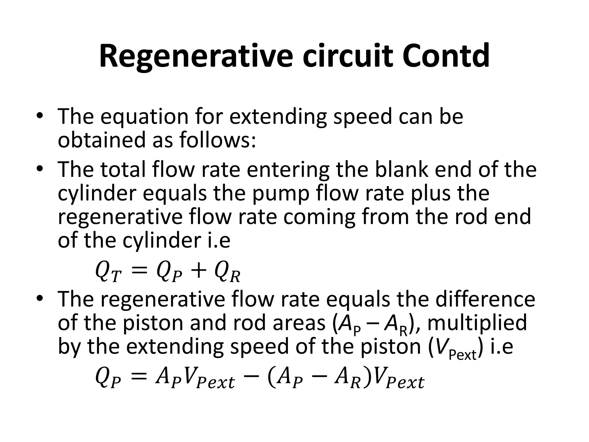 • The equation for extending speed can be
obtained as follows:
• The total flow rate entering the blank end of the
cylinder equals the pump flow rate plus the
regenerative flow rate coming from the rod end
of the cylinder i.e
𝑄𝑇 = 𝑄𝑃 + 𝑄𝑅
• The regenerative flow rate equals the difference
of the piston and rod areas (AP – AR), multiplied
by the extending speed of the piston (VPext) i.e
𝑄𝑃 = 𝐴𝑃𝑉𝑃𝑒𝑥𝑡 − (𝐴𝑃 − 𝐴𝑅)𝑉𝑃𝑒𝑥𝑡
Regenerative circuit Contd
 