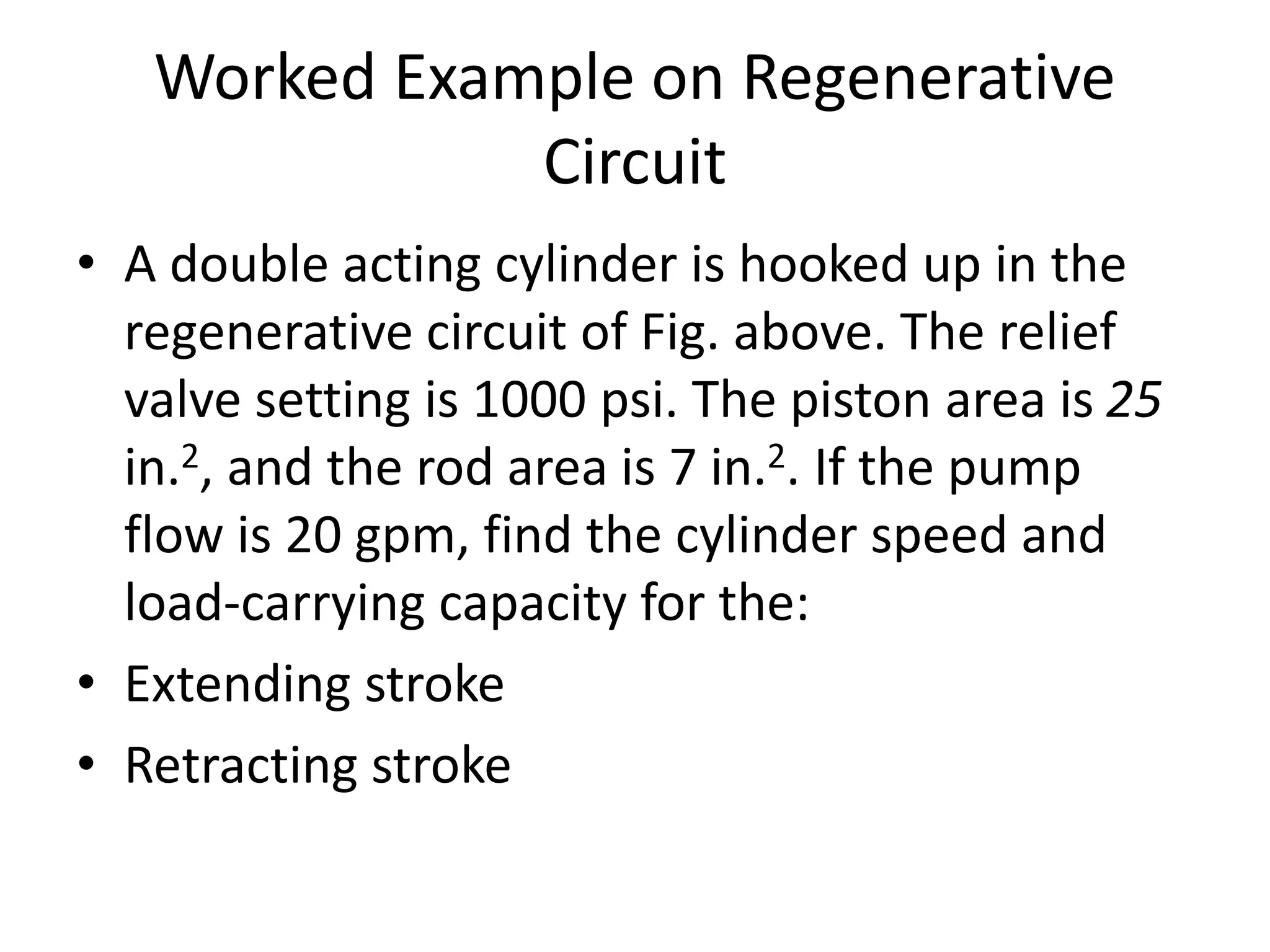Worked Example on Regenerative
Circuit
• A double acting cylinder is hooked up in the
regenerative circuit of Fig. above. The relief
valve setting is 1000 psi. The piston area is 25
in.2, and the rod area is 7 in.2. If the pump
flow is 20 gpm, find the cylinder speed and
load-carrying capacity for the:
• Extending stroke
• Retracting stroke
 