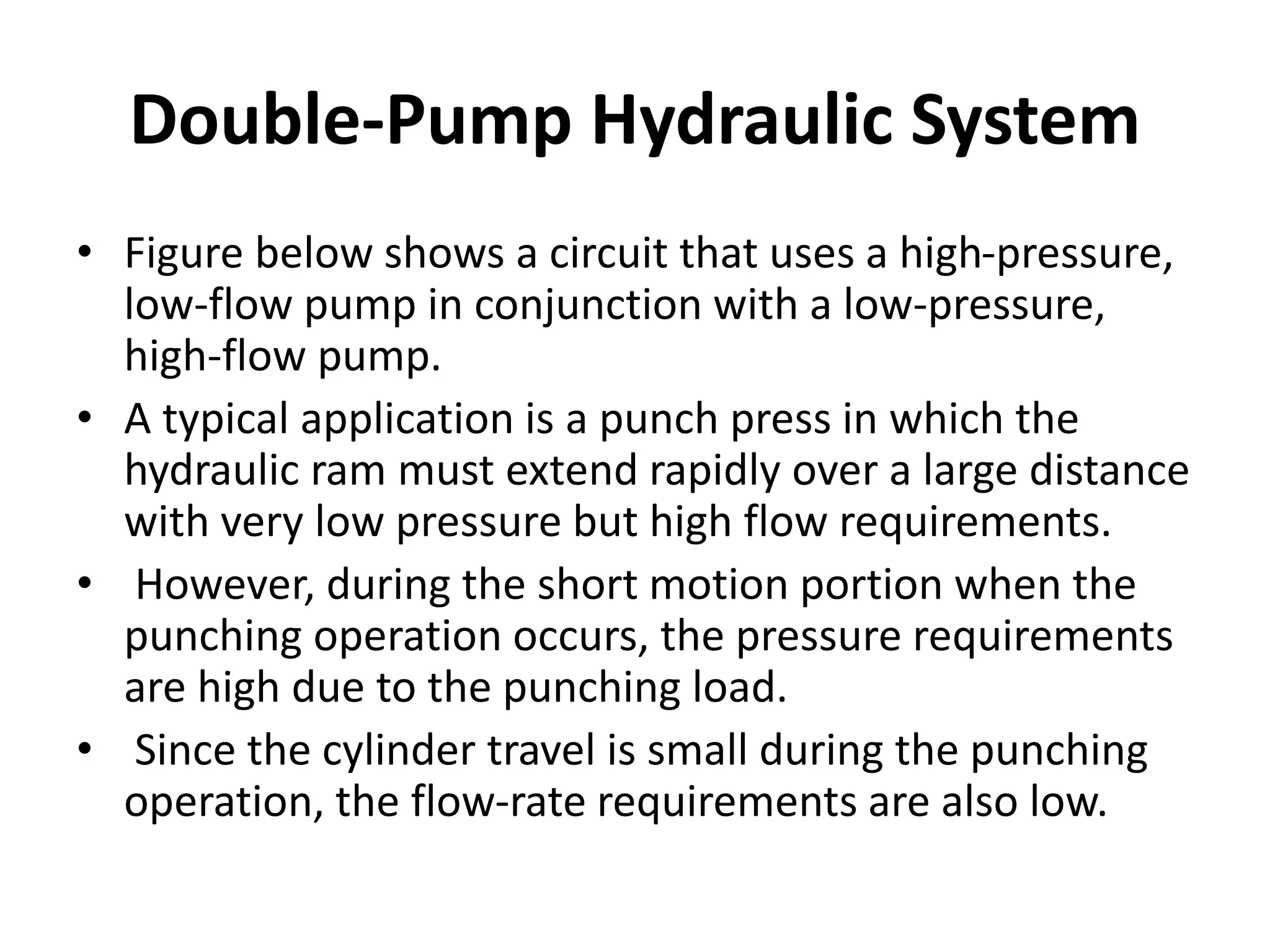 Double-Pump Hydraulic System
• Figure below shows a circuit that uses a high-pressure,
low-flow pump in conjunction with a low-pressure,
high-flow pump.
• A typical application is a punch press in which the
hydraulic ram must extend rapidly over a large distance
with very low pressure but high flow requirements.
• However, during the short motion portion when the
punching operation occurs, the pressure requirements
are high due to the punching load.
• Since the cylinder travel is small during the punching
operation, the flow-rate requirements are also low.
 