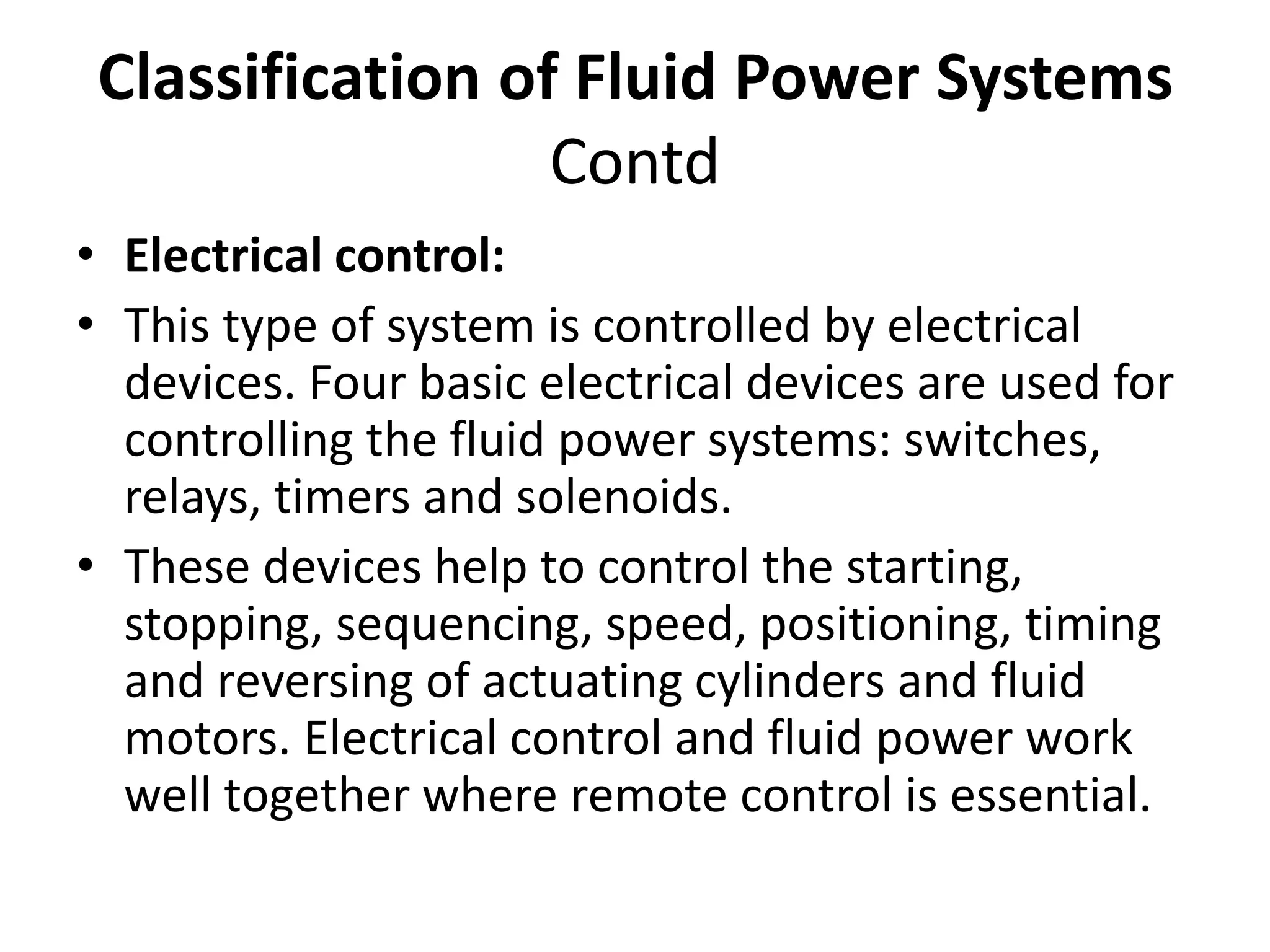 • Electrical control:
• This type of system is controlled by electrical
devices. Four basic electrical devices are used for
controlling the fluid power systems: switches,
relays, timers and solenoids.
• These devices help to control the starting,
stopping, sequencing, speed, positioning, timing
and reversing of actuating cylinders and fluid
motors. Electrical control and fluid power work
well together where remote control is essential.
Classification of Fluid Power Systems
Contd
 