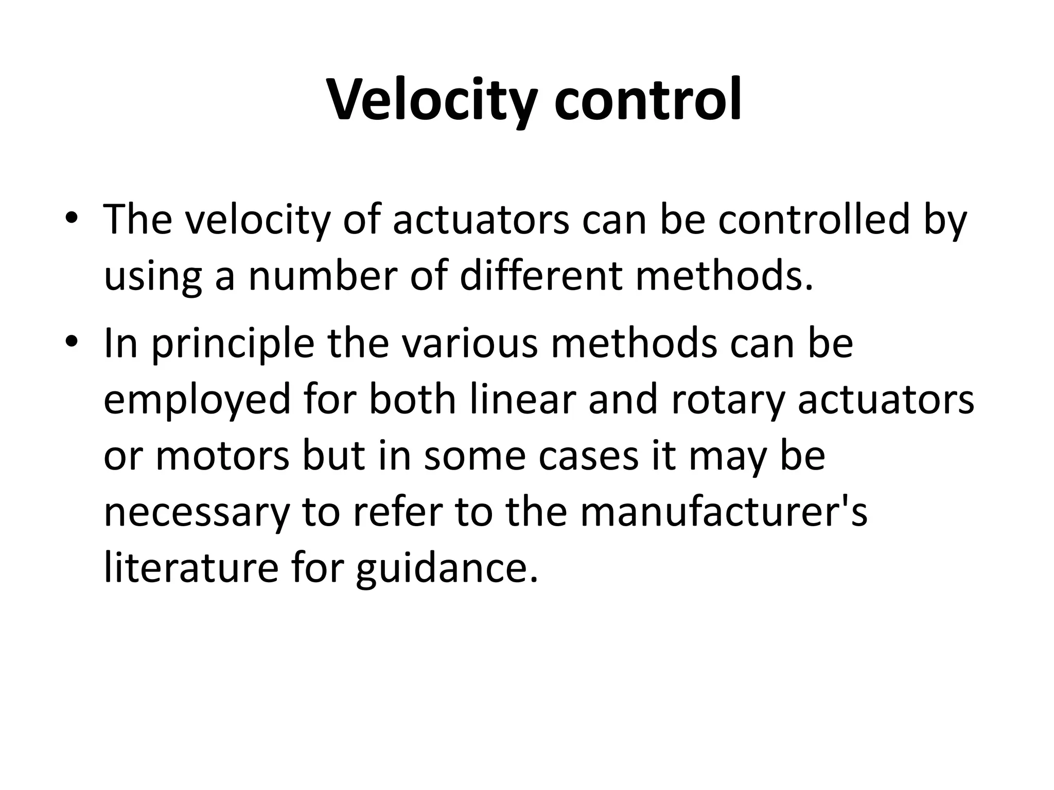 Velocity control
• The velocity of actuators can be controlled by
using a number of different methods.
• In principle the various methods can be
employed for both linear and rotary actuators
or motors but in some cases it may be
necessary to refer to the manufacturer's
literature for guidance.
 