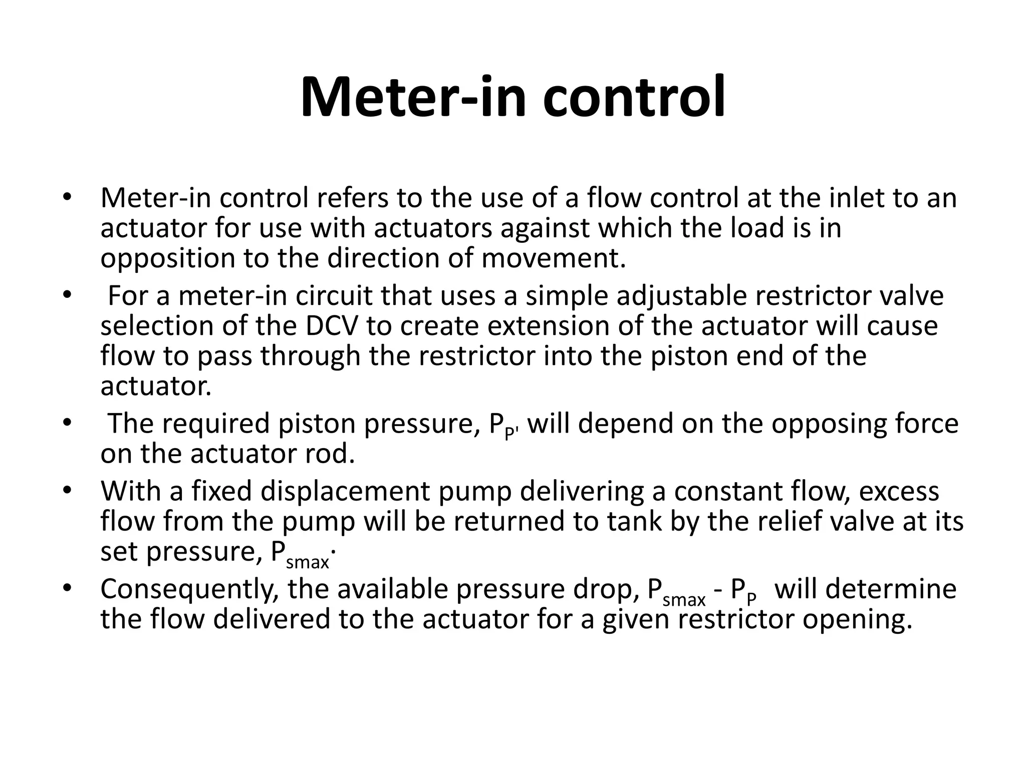 Meter-in control
• Meter-in control refers to the use of a flow control at the inlet to an
actuator for use with actuators against which the load is in
opposition to the direction of movement.
• For a meter-in circuit that uses a simple adjustable restrictor valve
selection of the DCV to create extension of the actuator will cause
flow to pass through the restrictor into the piston end of the
actuator.
• The required piston pressure, PP' will depend on the opposing force
on the actuator rod.
• With a fixed displacement pump delivering a constant flow, excess
flow from the pump will be returned to tank by the relief valve at its
set pressure, Psmax·
• Consequently, the available pressure drop, Psmax - PP will determine
the flow delivered to the actuator for a given restrictor opening.
 