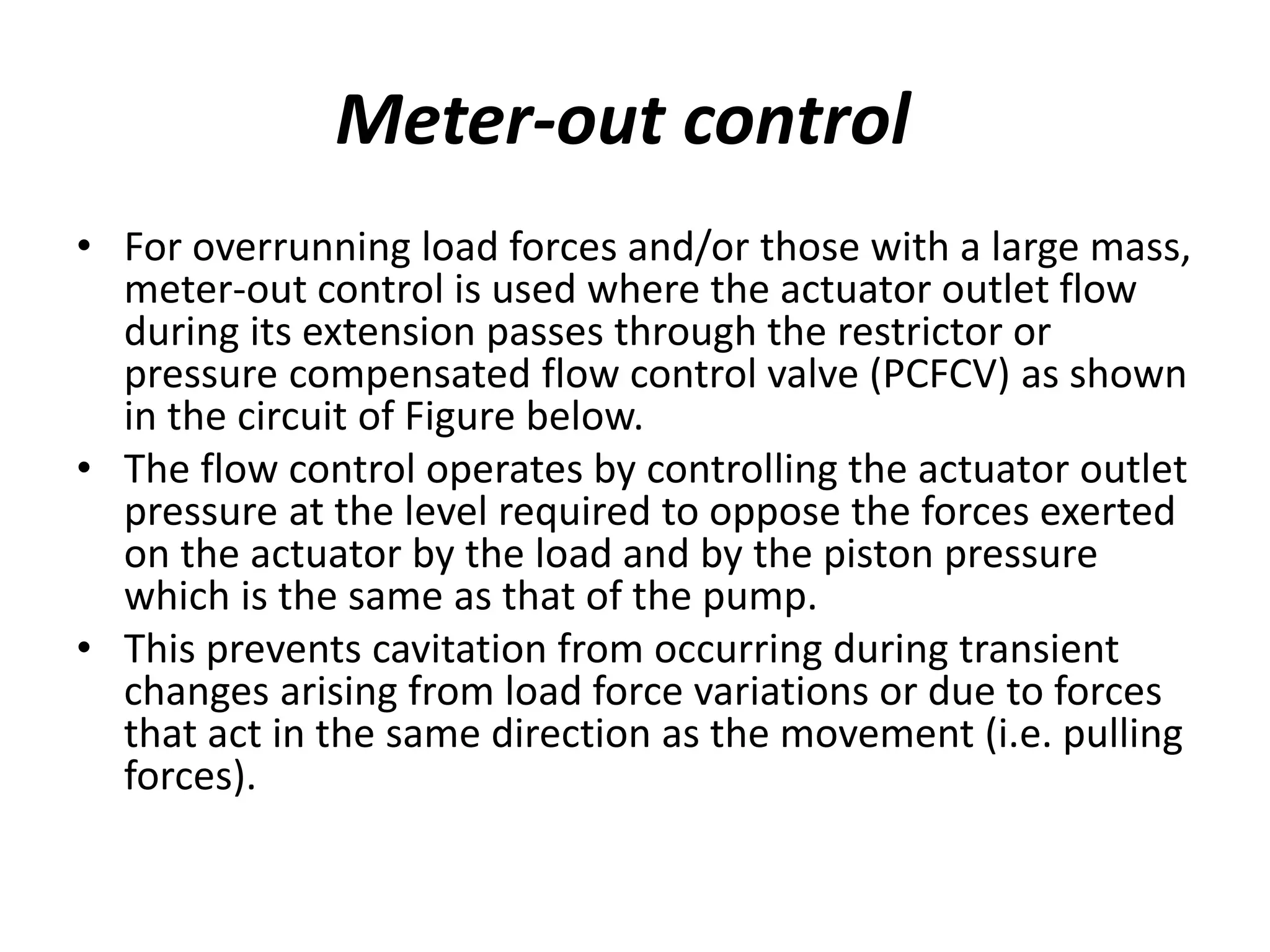 Meter-out control
• For overrunning load forces and/or those with a large mass,
meter-out control is used where the actuator outlet flow
during its extension passes through the restrictor or
pressure compensated flow control valve (PCFCV) as shown
in the circuit of Figure below.
• The flow control operates by controlling the actuator outlet
pressure at the level required to oppose the forces exerted
on the actuator by the load and by the piston pressure
which is the same as that of the pump.
• This prevents cavitation from occurring during transient
changes arising from load force variations or due to forces
that act in the same direction as the movement (i.e. pulling
forces).
 