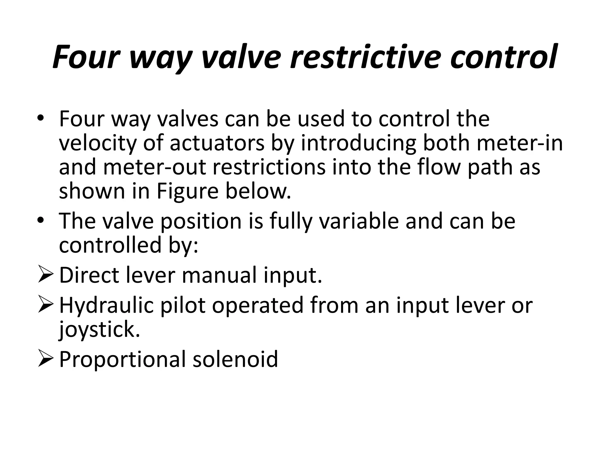 Four way valve restrictive control
• Four way valves can be used to control the
velocity of actuators by introducing both meter-in
and meter-out restrictions into the flow path as
shown in Figure below.
• The valve position is fully variable and can be
controlled by:
Direct lever manual input.
Hydraulic pilot operated from an input lever or
joystick.
Proportional solenoid
 